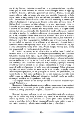 194
nią Marię. Pierwszy dzień świąt zszedł mi na przygotowaniach do pogrzebu,
które były dla mnie straszne, bo ona nie chciała odstąpić zwłok, a ciągle jej
sił brakło. Zemdlała, gdy ludzie przyszli brać miarę na trumnę, potem, gdy
zaczęto ubierać ciało, na koniec, gdy ustawiono katafalk. Rozpacz jej stykała
się co chwila z obojętnością służby pogrzebowej, przywykłej do takich wido-
ków, i przechodziła prawie w obłęd. Sama układała heblowiny w trumnie pod
atłasem, bredząc jak w gorączce, że dziecko będzie miało głowę za nisko. A
Michaś leżał tymczasem na łóżku, ubrany już w nowy mundurek i białe rę-
kawiczki, sztywny, obojętny i pogodny. Włożyliśmy w końcu ciało do trumny
i ustawili na katafalku, a naokoło dwa rzędy świec. Pokój, w którym biedne
dziecko tyle się naodmieniało słów łacińskich i naodrabiało zadań, zmienił
się jakby w kaplicę, bo zamknięta okiennica nie puszczała światła dzienne-
go, a żółty migotliwy blask świec nadawał ścianom pozór jakiś kościelny i
uroczysty. Nigdy też, od czasu jak dostał ostatnie celujące, nie widziałem u
Michasia twarzy tak rozpogodzonej. Delikatny jego profil, zwrócony do sufi-
tu, uśmiechał się łagodnie, jakby chłopiec w tej wieczystej rekreacji śmierci
upodobał sobie i czuł się szczęśliwym. Migotania świec nadawały twarzy jego
i temu uśmiechowi pozory życia i snu. Powoli chłopcy, koledzy jego, którzy
nie powyjeżdżali na święta, poczęli się schodzić.
Oczy dzieci rozszerzały się ze zdziwieniem na widok świec, katafalku i
trumny. Może te małe mundurki dziwiła powaga i rola kolegi. Oto niedawno
był jeszcze między nimi, zginał się jak i oni pod ciężarem tornistra, przeła-
dowanego niemieckimi książkami, dostawał złe stopnie, odbierał połajania i
nagany publiczne, miał zły akcent; każdy z nich mógł go pociągnąć za włosy
lub za ucho; a teraz leżał taki wyższy od nich, uroczysty, spokojny, otoczony
światłem; wszyscy zbliżali się do niego z szacunkiem i pewną trwogą – i
nawet Owicki, choć prymus, niewiele wobec niego znaczył. Chłopcy, trącając
się łokciami, szeptali sobie, że teraz on już o nic nie dba, że gdyby nawet
Herr Inspektor przyszedł, to on by się już nie zerwał, nie przestraszył, ale
uśmiechałby się tak samo spokojnie; że on tam zupełnie, zupełnie może
robić, co mu się podoba, hałasować, jak zechce, i mówić, choćby po polsku,
do małych aniołków ze skrzydełkami pod szyją.
Tak szepcąc, zbliżali się do szeregu świateł i odmawiali wieczny odpo-
czynek Michasiowi…
Następnego dnia przykryto trumnę wiekiem, umocowano ją gwoździami
i powieziono na cmentarz, gdzie grudki piasku, pomieszane ze śniegiem,
wkrótce ją skryły przed mymi oczyma… na zawsze…
Dziś, gdy to piszę, upłynęło już od tego czasu blisko rok, ale pamiętam
cię i żal mi ciebie, mój mały Michasiu, mój kwiatku, za wcześnie uwiędły!
Miałeś zły akcent, ale serce poczciwe. Nie wiem, gdzie jesteś, czy mnie sły-
szysz, wiem tylko, że twój dawny nauczyciel kaszle coraz ciężej, że mu co-
raz ciężej, samotniej i wkrótce może odejdzie, jak ty odszedłeś…
 