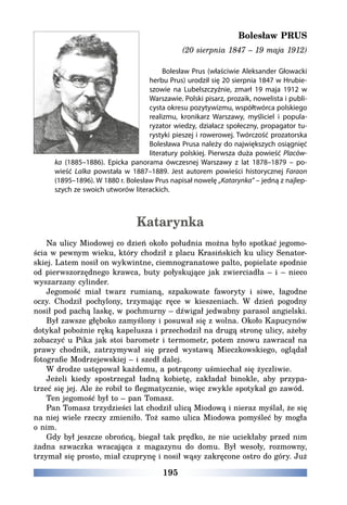 195
Bolesław PRUS
(20 sierpnia 1847 – 19 maja 1912)
Bolesław Prus (właściwie Aleksander Głowacki
herbu Prus) urodził się 20 sierpnia 1847 w Hrubie-
szowie na Lubelszczyźnie, zmarł 19 maja 1912 w
Warszawie. Polski pisarz, prozaik, nowelista i publi-
cysta okresu pozytywizmu, współtwórca polskiego
realizmu, kronikarz Warszawy, myśliciel i popula-
ryzator wiedzy, działacz społeczny, propagator tu-
rystyki pieszej i rowerowej. Twórczość prozatorska
Bolesława Prusa należy do największych osiągnięć
literatury polskiej. Pierwsza duża powieść Placów-
ka (1885–1886). Epicka panorama ówczesnej Warszawy z lat 1878–1879 – po-
wieść Lalka powstała w 1887–1889. Jest autorem powieści historycznej Faraon
(1895–1896). W 1880 r. Bolesław Prus napisał nowelę „Katarynka” – jedną z najlep-
szych ze swoich utworów literackich.
Katarynka
Na ulicy Miodowej co dzień około południa można było spotkać jegomo-
ścia w pewnym wieku, który chodził z placu Krasińskich ku ulicy Senator-
skiej. Latem nosił on wykwintne, ciemnogranatowe palto, popielate spodnie
od pierwszorzędnego krawca, buty połyskujące jak zwierciadła – i – nieco
wyszarzany cylinder.
Jegomość miał twarz rumianą, szpakowate faworyty i siwe, łagodne
oczy. Chodził pochylony, trzymając ręce w kieszeniach. W dzień pogodny
nosił pod pachą laskę, w pochmurny – dźwigał jedwabny parasol angielski.
Był zawsze głęboko zamyślony i posuwał się z wolna. Około Kapucynów
dotykał pobożnie ręką kapelusza i przechodził na drugą stronę ulicy, ażeby
zobaczyć u Pika jak stoi barometr i termometr, potem znowu zawracał na
prawy chodnik, zatrzymywał się przed wystawą Mieczkowskiego, oglądał
fotografie Modrzejewskiej – i szedł dalej.
W drodze ustępował każdemu, a potrącony uśmiechał się życzliwie.
Jeżeli kiedy spostrzegał ładną kobietę, zakładał binokle, aby przypa-
trzeć się jej. Ale że robił to flegmatycznie, więc zwykle spotykał go zawód.
Ten jegomość był to – pan Tomasz.
Pan Tomasz trzydzieści lat chodził ulicą Miodową i nieraz myślał, że się
na niej wiele rzeczy zmieniło. Toż samo ulica Miodowa pomyśleć by mogła
o nim.
Gdy był jeszcze obrońcą, biegał tak prędko, że nie uciekłaby przed nim
żadna szwaczka wracająca z magazynu do domu. Był wesoły, rozmowny,
trzymał się prosto, miał czuprynę i nosił wąsy zakręcone ostro do góry. Już
 