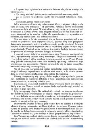 198
– A oprócz tego będziesz brał ode mnie dziesięć złotych na miesiąc, ale
wiesz za co?...
– Nie mogę wiedzieć, jaśnie panie – odpowiedział wzruszony stróż.
– Za to, ażebyś na podwórze nigdy nie wpuszczał katarynek. Rozu-
miesz?...
– Rozumiem, jaśnie wielmożny panie.
Lokal mecenasa składał się z dwu części. Cztery większe pokoje miały
okna od ulicy, dwa mniejsze – od podwórza. Paradna połowa mieszkania
przeznaczona była dla gości. W niej odbywały się rauty, przyjmowani byli
interesanci i stawali krewni albo znajomi mecenasa ze wsi. Sam pan To-
masz ukazywał się tu rzadko i tylko dla sprawdzenia, czy wywoskowano
posadzki, czy starto kurz i nie uszkodzono mebli.
Całe zaś dnie, o ile nie przepędzał ich za domem, przesiadywał w ga-
binecie od podwórza. Tam czytywał książki, pisywał listy albo przeglądał
dokumenta znajomych, którzy prosili go o radę. A gdy nie chciał forsować
wzroku, siadał na fotelu naprzeciw okna i zapaliwszy cygaro zatapiał się w
rozmyślaniach. Wiedział on, że myślenie jest ważną funkcją życiową, której
nie powinien lekceważyć człowiek dbający o zdrowie.
Z drugiej strony podwórza, wprost okien pana Tomasza, znajdował się
lokal, wynajmowany osobom mniej zamożnym. Długi czas mieszkał tu sta-
ry urzędnik sądowy, który spadłszy z etatu przeniósł się na Pragę. Po nim
najął pokoiki krawiec; lecz że ten lubił niekiedy upijać się i hałasować, więc
wymówiono mu mieszkanie. Później sprowadziła się tu jakaś emerytka,
wiecznie kłócąca się ze swoją sługą.
Ale od św. Jana staruszkę, już bardzo zgrzybiałą i wcale zasobną, pomi-
mo jej kłótliwego usposobienia wzięli na wieś krewni, a do lokalu sprowa-
dziły się dwie panie z małą, może ośmioletnią dziewczynką.
Kobiety utrzymywały się z pracy. Jedna szyła, druga wyrabiała pończo-
chy i kaftaniki na maszynie. Młodszą z nich i przystojniejszą dziewczynka
nazywała mamą, a starszej mówiła: pani.
I u mecenasa, i u nowych lokatorów okna przez cały dzień były otwarte.
Kiedy więc pan Tomasz usiadł na swoim fotelu, doskonale mógł widzieć, co
się dzieje u jego sąsiadek.
Były tam sprzęty ubogie. Na stołkach i krzesłach, na kanapie i na komo-
dzie leżały tkaniny przeznaczone do szycia i kłębki bawełny na pończochy.
Z rana kobiety same zamiatały mieszkanie, a około południa najemnica
przynosiła im niezbyt obfity obiad. Zresztą każda z nich prawie nie odstę-
powała od swojej turkoczącej maszyny.
Dziewczynka zwykle siedziała przy oknie. Było to dziecko z ciemnymi
włosami i ładną twarzyczką, ale blade i jakieś nieruchawe. Czasami dziew-
czynka za pomocą dwu drutów wiązała pasek z bawełnianych nici. Niekie-
dy bawiła się lalką, którą ubierała i rozbierała powoli, jakby z trudnością.
Czasami nie robiła nic, tylko siedząc w oknie przysłuchiwała się czemuś.
Pan Tomasz nie widział nigdy, ażeby dziecię to śpiewało lub biegało po
pokoju, nie widział nawet uśmiechu na bledziutkich ustach i nieruchomej
twarzy.
 