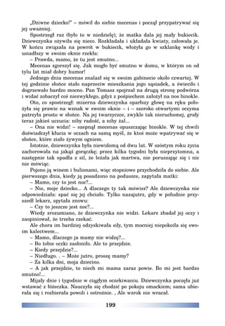 199
„Dziwne dziecko!” – mówił do siebie mecenas i począł przypatrywać się
jej uważniej.
Spostrzegł raz (było to w niedzielę), że matka dala jej mały bukiecik.
Dziewczynka ożywiła się nieco. Rozkładała i układała kwiaty, całowała je.
W końcu związała na powrót w bukiecik, włożyła go w szklankę wody i
usiadłszy w swoim oknie rzekła:
– Prawda, mamo, że tu jest smutno...
Mecenas zgorszył się. Jak mogło być smutno w domu, w którym on od
tylu lat miał dobry humor!
Jednego dnia mecenas znalazł się w swoim gabinecie około czwartej. W
tej godzinie słońce stało naprzeciw mieszkania jego sąsiadek, a świeciło i
dogrzewało bardzo mocno. Pan Tomasz spojrzał na drugą stronę podwórza
i widać zobaczył coś niezwykłego, gdyż z pośpiechem założył na nos binokle.
Oto, co spostrzegł: mizerna dziewczynka oparłszy głowę na ręku poło-
żyła się prawie na wznak w swoim oknie – i – szeroko otwartymi oczyma
patrzyła prosto w słońce. Na jej twarzyczce, zwykle tak nieruchomej, grały
teraz jakieś uczucia: niby radość, a niby żal...
– Ona nie widzi! – szepnął mecenas opuszczając binokle. W tej chwili
doświadczył kłucia w oczach na samą myśl, że ktoś może wpatrywać się w
słońce, które ziało żywym ogniem.
Istotnie, dziewczynka była niewidomą od dwu lat. W szóstym roku życia
zachorowała na jakąś gorączkę; przez kilka tygodni była nieprzytomna, a
następnie tak opadła z sil, że leżała jak martwa, nie poruszając się i nic
nie mówiąc.
Pojono ją winem i bulionami, więc stopniowo przychodziła do siebie. Ale
pierwszego dnia, kiedy ją posadzono na poduszce, zapytała matki:
– Mamo, czy to jest noc?...
– Nie, moje dziecko... A dlaczego ty tak mówisz? Ale dziewczynka nie
odpowiedziała: spać się jej chciało. Tylko nazajutrz, gdy w południe przy-
szedł lekarz, spytała znowu:
– Czy to jeszcze jest noc?...
Wtedy zrozumiano, że dziewczynka nie widzi. Lekarz zbadał jej oczy i
zaopiniował, że trzeba czekać.
Ale chora im bardziej odzyskiwała siły, tym mocniej niepokoiła się swo-
im kalectwem...
– Mamo, dlaczego ja mamy nie widzę?...
– Bo tobie oczki zasłoniło. Ale to przejdzie.
– Kiedy przejdzie?...
– Niedługo. . – Może jutro, proszę mamy?
– Za kilka dni, moja dziecino.
– A jak przejdzie, to niech mi mama zaraz powie. Bo mi jest bardzo
smutno!...
Mijały dnie i tygodnie w ciągłym oczekiwaniu. Dziewczynka poczęła już
wstawać z łóżeczka. Nauczyła się chodzić po pokoju omackiem; sama ubie-
rała się i rozbierała powoli i ostrożnie. ‚ Ale wzrok nie wracał.
 