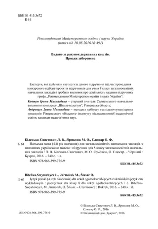 ББК 81.415.3я72
Б 61
Рекомендовано Міністерством освіти і науки України
(наказ від 10.05.2016 № 491)
Видано за рахунок державних коштів.
Продаж заборонено
Експерти, які здійснили експертизу даного підручника під час проведення
конкурсного відбору проектів підручників для учнів 8 класу загальноосвітніх
навчальних закладів і зробили висновок про доцільність надання підручнику
грифа „Рекомендовано Міністерством освіти і науки України”:
Ковтун Ірина Миколаївна – старший учитель Сарненського навчально-
виховного комплексу „Школа-колегіум”, Рівненська область;
Андрощук Ірина Миколаївна – методист кабінету суспільно-гуманітарних
предметів Рівненського обласного інституту післядипломної педагогічної
освіти, кандидат педагогічних наук.
Біленька-Свистович Л. В., Ярмолюк М. О., Слюсар О. Ф.
Польська мова (4-й рік навчання) для загальноосвітніх навчальних закладів з
навчанням українською мовою : підручник для 8 класу загальноосвітніх навчаль-
них закладів / Л. В. Біленька-Свистович, М. О. Ярмолюк, О. Слюсар. – Чернівці :
Букрек, 2016. – 240 с. : іл.
ISBN 978-966-399-775-9
ББК 81.415.3я72
Biłeńka-Swystowycz Ł., Jarmoluk М., Ślusar O.
Język polski (4. rok nauczania) dla szkół ogólnokształcących z ukraińskim językiem
wykładowym : podręcznik dla klasy 8 dla szkół ogólnokształcących / Ł. Biłeńka-
Swystowycz, М. Jarmoluk, O. Ślusar. – Czerniowce : Bukrek, 2016. – 240 s. : il.
ISBN 978-966-399-775-9
ББК 81.415.3я72
ISBN 978-966-399-775-9
© Біленька-Свистович Л. В., Ярмолюк М. О.,
Слюсар О. Ф., 2016
© Видавничий дім „Букрек”, 2016
Б 61
Б 61
 