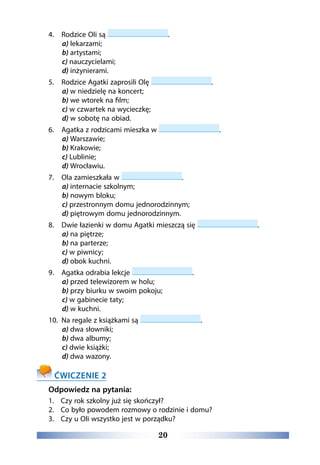 20
4. 	 Rodzice Oli są .
a) lekarzami;
b) artystami;
c) nauczycielami;
d) inżynierami.
5. 	 Rodzice Agatki zaprosili Olę .
a) w niedzielę na koncert;
b) we wtorek na film;
c) w czwartek na wycieczkę;
d) w sobotę na obiad.
6. 	 Agatka z rodzicami mieszka w .
a) Warszawie;
b) Krakowie;
c) Lublinie;
d) Wrocławiu.
7. 	 Ola zamieszkała w .
a) internacie szkolnym;
b) nowym bloku;
c) przestronnym domu jednorodzinnym;
d) piętrowym domu jednorodzinnym.
8. 	 Dwie łazienki w domu Agatki mieszczą się .
a) na piętrze;
b) na parterze;
c) w piwnicy;
d) obok kuchni.
9. 	 Agatka odrabia lekcje .
a) przed telewizorem w holu;
b) przy biurku w swoim pokoju;
c) w gabinecie taty;
d) w kuchni.
10. 	Na regale z książkami są .
a) dwa słowniki;
b) dwa albumy;
c) dwie książki;
d) dwa wazony.
ĆWICZENIE 2
Odpowiedz na pytania:
1.	 Czy rok szkolny już się skończył?
2.	 Co było powodem rozmowy o rodzinie i domu?
3.	 Czy u Oli wszystko jest w porządku?
 