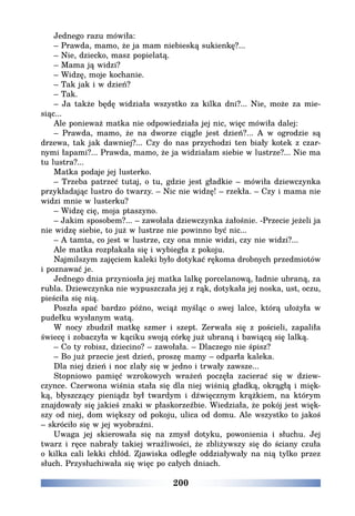 200
Jednego razu mówiła:
– Prawda, mamo, że ja mam niebieską sukienkę?...
– Nie, dziecko, masz popielatą.
– Mama ją widzi?
– Widzę, moje kochanie.
– Tak jak i w dzień?
– Tak.
– Ja także będę widziała wszystko za kilka dni?... Nie, może za mie-
siąc...
Ale ponieważ matka nie odpowiedziała jej nic, więc mówiła dalej:
– Prawda, mamo, że na dworze ciągle jest dzień?... A w ogrodzie są
drzewa, tak jak dawniej?... Czy do nas przychodzi ten biały kotek z czar-
nymi łapami?... Prawda, mamo, że ja widziałam siebie w lustrze?... Nie ma
tu lustra?...
Matka podaje jej lusterko.
– Trzeba patrzeć tutaj, o tu, gdzie jest gładkie – mówiła dziewczynka
przykładając lustro do twarzy. – Nic nie widzę! – rzekła. – Czy i mama nie
widzi mnie w lusterku?
– Widzę cię, moja ptaszyno.
– Jakim sposobem?... – zawołała dziewczynka żałośnie. -Przecie jeżeli ja
nie widzę siebie, to już w lustrze nie powinno być nic...
– A tamta, co jest w lustrze, czy ona mnie widzi, czy nie widzi?...
Ale matka rozpłakała się i wybiegła z pokoju.
Najmilszym zajęciem kaleki było dotykać rękoma drobnych przedmiotów
i poznawać je.
Jednego dnia przyniosła jej matka lalkę porcelanową, ładnie ubraną, za
rubla. Dziewczynka nie wypuszczała jej z rąk, dotykała jej noska, ust, oczu,
pieściła się nią.
Poszła spać bardzo późno, wciąż myśląc o swej lalce, którą ułożyła w
pudełku wysłanym watą.
W nocy zbudził matkę szmer i szept. Zerwała się z pościeli, zapaliła
świecę i zobaczyła w kąciku swoją córkę już ubraną i bawiącą się lalką.
– Co ty robisz, dziecino? – zawołała. – Dlaczego nie śpisz?
– Bo już przecie jest dzień, proszę mamy – odparła kaleka.
Dla niej dzień i noc zlały się w jedno i trwały zawsze...
Stopniowo pamięć wzrokowych wrażeń poczęła zacierać się w dziew-
czynce. Czerwona wiśnia stała się dla niej wiśnią gładką, okrągłą i mięk-
ką, błyszczący pieniądz był twardym i dźwięcznym krążkiem, na którym
znajdowały się jakieś znaki w płaskorzeźbie. Wiedziała, że pokój jest więk-
szy od niej, dom większy od pokoju, ulica od domu. Ale wszystko to jakoś
– skróciło się w jej wyobraźni.
Uwaga jej skierowała się na zmysł dotyku, powonienia i słuchu. Jej
twarz i ręce nabrały takiej wrażliwości, że zbliżywszy się do ściany czuła
o kilka cali lekki chłód. Zjawiska odległe oddziaływały na nią tylko przez
słuch. Przysłuchiwała się więc po całych dniach.
 