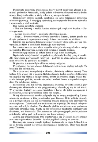 201
Poznawała posuwisty chód stróża, który mówił piskliwym głosem i za-
miatał podwórko. Wiedziała, kiedy jedzie z drzewem chłopski wózek drabi-
niasty, kiedy – dorożka, a kiedy – kary wywożące śmiecie.
Najmniejszy szelest, zapach, oziębienie się albo rozgrzanie powietrza
nie uszło jej uwagi. Z niepojętą bystrością pochwytywała drobne te zjawiska
i wysnuwała z nich wnioski.
Raz matka zawołała służącej.
– Nie ma Janowej – rzekła kaleka siedząc jak zwykle w kąciku. – Po-
szła po wodę.
– A skąd wiesz o tym? – zapytała zdziwiona matka.
– Skąd?... Przecież wiem, że brała konewkę z kuchni, potem poszła na
drugie podwórze i napompowała wody. A teraz rozmawia ze stróżem.
Istotnie zza parkanu dolatywał szmer rozmowy dwu osób, ale tak nie-
wyraźny, że tylko z wysiłkiem można go było usłyszeć.
Lecz nawet rozszerzona sfera zmysłów niższych nie mogła kalece zastą-
pić wzroku. Dziewczynka uczuła brak wrażeń i zaczęła tęsknić.
Pozwolono jej chodzić po całym domu i to ją nieco uspakajało.
Wydeptała każdy kamień na podwórzu, dotknęła każdej rynny i beczki.
Ale największą przyjemność robiły jej – podróże do dwu całkiem odmien-
nych światów: do piwnicy i na strych.
W piwnicy powietrze było chłodne, ściany wilgotne.
Przygłuszony turkot uliczny dolatywał z góry; inne odgłosy niknęły. To
była noc dla ociemniałej.
Na strychu zaś, szczególniej w okienku, działo się całkiem inaczej. Tam
hałasu było więcej niż w pokoju. Kaleka słyszała turkot wozów z kilku ulic;
tu skupiały się krzyki z całego domu. Twarz jej owiewał ciepły wiatr. Sły-
szała świergot ptaków, szczekanie psów i szelest drzew w sąsiednim ogro-
dzie. Tu był dla niej dzień...
Nie dość na tym. Na strychu częściej niż w pokoju świeciło słońce, a gdy
dziewczynka skierowała na nie przygasłe oczy, zdawało jej się, że coś widzi.
W wyobraźni budziły się cienie kształtów i barw, ale takie niewyraźne i
pierzchliwe, że nic przypomnieć sobie nie mogła...
W tej właśnie epoce matka połączyła się ze swoją przyjaciółką ł prze-
niosła się do domu, w którym mieszkał pan Tomasz. Obie kobiety cieszyły
się z nowego lokalu, ale dla niewidomej zmiana miejsca była prawdziwym
nieszczęściem. Dziewczynka musiała siedzieć w pokoju. Na strych i do piw-
nicy nie wolno było chodzić. Nie słyszała ptaków ani drzew, a na podwórzu
panowała straszna cisza. Nigdy tu nie wstępowali handlarze starzyzny ani
druciarze, ani śmieciarki. Nie puszczano bab śpiewających pieśni pobożne
ani dziada, który grał na klarnecie, ani kataryniarzy.
Jedyną jej przyjemnością było wpatrywanie się w słońce, które przecie
nie zawsze jednakowo świeciło i bardzo prędko kryło się za domami.
Dziewczynka znowu poczęła tęsknić. Zmizerniała w ciągu kilku dni, a
na jej twarzy ukazał się wyraz zniechęcenia i martwości, który tak dziwił
pana Tomasza.
 