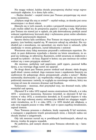 202
Nie mogąc widzieć, kaleka chciała przynajmniej słuchać wciąż najroz-
maitszych odgłosów. A w domu było cicho...
– Biedne dziecko! – szeptał nieraz pan Tomasz przypatrując się smut-
nemu maleństwu.
„Gdybym mógł dla niej co zrobić?” – myślał widząc, że dziecko jest coraz
mizerniejsze i co dzień niknie.
Zdarzyło się w tych czasach, że jeden z przyjaciół mecenasa miał proces
i jak zwykle oddał mu do przejrzenia papiery z prośbą o radę. Wprawdzie
pan Tomasz nie stawał już w sądach, ale jako doświadczony praktyk umiał
wskazać najwłaściwszy kierunek akcji i wybranemu przez siebie adwokato-
wi udzielał pożytecznych objaśnień.
Sprawa obecna była zawikłana. Pan Tomasz im więcej wczytywał się w
papiery, tym bardziej zapalał się. W emerycie ocknął się adwokat. Nie wy-
chodził już z mieszkania, nie sprawdzał, czy starto kurz w salonach, tylko
zamknięty w swoim gabinecie, czytał dokumenta i notował.
Wieczorem stary lokaj mecenasa przyszedł z codziennym raportem. Do-
niósł, że pani doktorowa wyjechała z dziećmi na letnie mieszkanie, że ze-
psuł się wodociąg, że odźwierny, Kazimierz, zrobił awanturę ze stójkowym i
poszedł na tydzień – do kozy. Zapytał w końcu: czy pan mecenas nie zechce
widzieć się z nowo przyjętym stróżem?...
Ale mecenas, pochylony nad papierami, palił cygaro, puszczał kółka
dymu, a na wiernego sługę nawet nie spojrzał.
Na drugi dzień pan Tomasz jeszcze siedział nad aktami; około drugiej
zjadł obiad i znowu siedział. Jego rumiana twarz i szpakowate faworyty na
szafirowym tle pokojowego obicia przypominały „studia z natury”. Matka
ociemniałej dziewczynki i jej wspólniczka robiąca pończochy na maszynie
podziwiały mecenasa i mówiły, że wygląda na czerstwego wdowca, który ma
zwyczaj od rana do wieczora drzemać nad biurkiem.
Tymczasem – mecenas, choć przymykał oczy, nie drzemał wcale, tylko
rozmyślał nad sprawą.
Obywatel X w roku 1872 zapisał swemu siostrzeńcowi folwark, a w roku
1875 – synowcowi kamienicę. Synowiec twierdził, że obywatel X był wa-
riatem w roku 1872, a siostrzeniec dowodził, że X oszalał dopiero w roku
1875. Zaś mąż rodzonej siostry nieboszczyka składał nie ulegające wątpli-
wości świadectwa, że X i w roku 1872, i w 1875 działał jak obłąkany, a
cały swój majątek jeszcze w roku 1869, czyli w epoce zupełnej świadomości,
zapisał siostrze.
Pana Tomasza proszono o zbadanie, kiedy naprawdę X był wariatem,
a następnie o pogodzenie trzech powaśnionych stron, z których żadna nie
chciała słuchać o ustępstwach.
Gdy tak mecenas nurzał się w powikłanych kombinacjach, zdarzył się
dziwny, trudny do pojęcia wypadek.
Na podwórzu, pod samym oknem pana Tomasza odezwała się – kata-
rynka!...
 