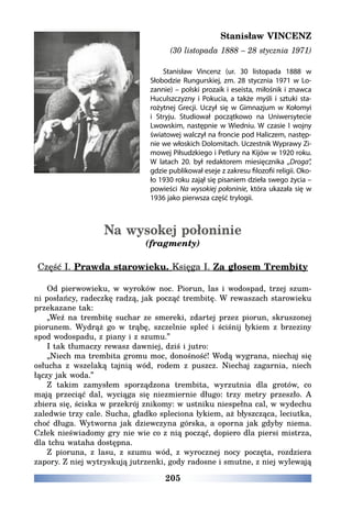 205
Stanisław VINCENZ
(30 listopada 1888 – 28 stycznia 1971)
Stanisław Vincenz (ur. 30 listopada 1888 w
Słobodzie Rungurskiej, zm. 28 stycznia 1971 w Lo-
zannie) – polski prozaik i eseista, miłośnik i znawca
Huculszczyzny i Pokucia, a także myśli i sztuki sta-
rożytnej Grecji. Uczył się w Gimnazjum w Kołomyi
i Stryju. Studiował początkowo na Uniwersytecie
Lwowskim, następnie w Wiedniu. W czasie I wojny
światowej walczył na froncie pod Haliczem, następ-
nie we włoskich Dolomitach. Uczestnik Wyprawy Zi-
mowej Piłsudzkiego i Petlury na Kijów w 1920 roku.
W latach 20. był redaktorem miesięcznika „Droga”,
gdzie publikował eseje z zakresu filozofii religii. Oko-
ło 1930 roku zajął się pisaniem dzieła swego życia –
powieści Na wysokiej połoninie, która ukazała się w
1936 jako pierwsza część trylogii.
Na wysokej połoninie
(fragmenty)
Część I. Prawda starowieku. Księga I. Za głosem Trembity
Od pierwowieku, w wyroków noc. Piorun, las i wodospad, trzej szum-
ni posłańcy, radeczkę radzą, jak począć trembitę. W rewaszach starowieku
przekazane tak:
„Weź na trembitę suchar ze smereki, zdartej przez piorun, skruszonej
piorunem. Wydrąż go w trąbę, szczelnie spleć i ściśnij łykiem z brzeziny
spod wodospadu, z piany i z szumu.”
I tak tłumaczy rewasz dawniej, dziś i jutro:
„Niech ma trembita gromu moc, donośność! Wodą wygrana, niechaj się
osłucha z wszelaką tajnią wód, rodem z puszcz. Niechaj zagarnia, niech
łączy jak woda.”
Z takim zamysłem sporządzona trembita, wyrzutnia dla grotów, co
mają przeciąć dal, wyciąga się niezmiernie długo: trzy metry przeszło. A
zbiera się, ściska w przekrój znikomy: w ustniku niespełna cal, w wydechu
zaledwie trzy cale. Sucha, gładko spleciona łykiem, aż błyszcząca, leciutka,
choć długa. Wytworna jak dziewczyna górska, a oporna jak gdyby niema.
Człek nieświadomy gry nie wie co z nią począć, dopiero dla piersi mistrza,
dla tchu wataha dostępna.
Z pioruna, z lasu, z szumu wód, z wyrocznej nocy poczęta, rozdziera
zapory. Z niej wytryskują jutrzenki, gody radosne i smutne, z niej wylewają
 