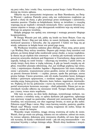 206
się pory roku, lata i wieki. Ona, wyroczna postać kraju i ludzi Wierchowin,
dzisiaj się światu ogłasza.
Odzywa się na uroczystości świąteczne: na Boże Narodzenie, na Świę-
ty Wieczór i podczas Pasterki przez całą noc rozbrzmiewa rozgłośnie po
górach z chaty do chaty, a głos przelatuje przez niedostępne i zaśnieżone,
samotne puszcze. Chadza za kolędnikami, którzy ze światłem i z muzyką
wspinają się po wąskich i stromych ścieżynach. Góry i puszcze drzemią za-
cisznie uśpione w śniegu, a głos skrzypeczek wnikliwie wije się wśród nocy.
Wtóruje im potężnie trembita.
Kolęda potęguje ten spokój snu zimowego i wzmaga poczucie błogiego
bezpieczeństwa.
W Święty Wieczór jest tak, jakby się leżało na łonie Bożym. Czas się
zatrzymał. Świat i Bóg jest tak dobry, że nawet Archijudę, wodza czortów,
Archanioł spuszcza z łańcucha, aby się poprawił. I ludzie nie boją się go
wtedy, zwłaszcza że kolęda broni wsi przed jego mocą.
Na Wielkanoc trembita radośnie głosi Alleluja. Przez zimę, przez posty
i po Wielkiej Nocy milczy trembita. Dopiero gdy święty Jurij zazieleni ruń
połonin, po której dotąd tylko niedźwiedź senny chodzi, a raczej wygłodnia-
ły słania się po ciężkim śnie zimowym – a lawiny jak wystrzały armatnie w
ponurym uroczysku skalnym pod Szpyciami w Czarnohorze, dając pierwsze
sygnały, hukają na cześć wiosny – odzywają się trembity. I pieśń mówi, że
wtedy święty Jurij dmie w trąbę żubrową. A gdy po lasach rozejdą się od-
głosy, wszystkie ptaszęta odniemieją. Już, już niedługo popłyną roje owiec,
i kóz, i najróżniejsza chudoba: łagodne i flegmatyczne lub nieco rozkapry-
szone i grymaśne, wypiastowane przez gazdów, nieraz od cielątka w izbie
za piecem chowane krówki – i ciężkie, ponure, spode łba patrzące, nieraz
groźne buhaje. I konie przeróżne, całe ich stada; huculskie konie, łyskające
dzikim i gniewnym spojrzeniem, z cienkimi nogami, z potężną piersią, z
szeroką szyją, bujną grzywą. Myszate, kare, bułane, węgorzowe, śmietanko-
we. Popłyną od wsi ku połoninom i wyroi się wiosenny ruch, co od wieków
porósł wzorzystym kwieciem zwyczaju – chód połoniński. Potem już na pa-
stwiskach wysoko odbywa się mieszanie trzód. Tysiące chudoby, pasterze,
psy i trawy, wraca stara wspólnota.
Gdy tam na górze, na dnie kotła skalnego, wyścielonego mchami, wa-
tah wymota z trembity nutę, co oplata dychanie jak pępowina, ogłaszając
tym pierwszy wypęd na pastwiska, własność jest zawieszona. Kto dotknął
trembity, ten oczyszczony, nie chce zagarnąć świata, ni mieć go dla siebie.
Połonina czyja? Boga i owiec, Bóg i owce karmią wataha, pasterzy, gazdów.
Watah czyj? Własny watah owiec, należą wzajemnie do siebie, boteje do
wataha, watah do botejów.
Wszystko wiąże trembita, ściąga struną wiatrową od nieba do ziemi.
Watah, choć go wcale nie pilnują, nikomu nic nie zabierze, zabrać nie może,
bo rewasz udojowy, dokonany przy mieszaniu chudoby, od razu daje mier-
nik wyraźny, ile każdy z właścicieli trzód – jak ich zwą mieszanników – ma
otrzymać bryndzy z całego letniego udoju. Watah służy każdemu i wszyst-
 