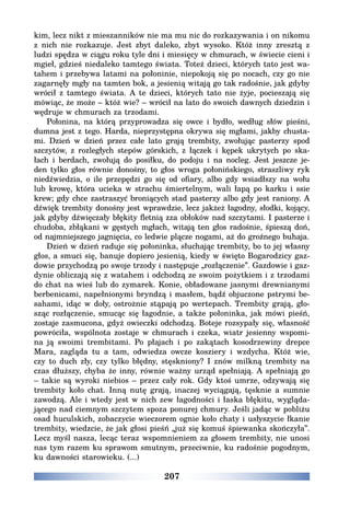 207
kim, lecz nikt z mieszanników nie ma mu nic do rozkazywania i on nikomu
z nich nie rozkazuje. Jest zbyt daleko, zbyt wysoko. Któż inny zresztą z
ludzi spędza w ciągu roku tyle dni i miesięcy w chmurach, w świecie cieni i
mgieł, gdzieś niedaleko tamtego świata. Toteż dzieci, których tato jest wa-
tahem i przebywa latami na połoninie, niepokoją się po nocach, czy go nie
zagarnęły mgły na tamten bok, a jesienią witają go tak radośnie, jak gdyby
wrócił z tamtego świata. A te dzieci, których tato nie żyje, pocieszają się
mówiąc, że może – któż wie? – wrócił na lato do swoich dawnych dziedzin i
wędruje w chmurach za trzodami.
Połonina, na którą przyprowadza się owce i bydło, według słów pieśni,
dumna jest z tego. Harda, nieprzystępna okrywa się mgłami, jakby chusta-
mi. Dzień w dzień przez całe lato grają trembity, zwołując pasterzy spod
szczytów, z rozległych stepów górskich, z łączek i kępek ukrytych po ska-
łach i berdach, zwołują do posiłku, do podoju i na nocleg. Jest jeszcze je-
den tylko głos równie donośny, to głos wroga połonińskiego, straszliwy ryk
niedźwiedzia, o ile przepędzi go się od ofiary, albo gdy wsiadłszy na wołu
lub krowę, która ucieka w strachu śmiertelnym, wali łapą po karku i ssie
krew; gdy chce zastraszyć broniących stad pasterzy albo gdy jest raniony. A
dźwięk trembity donośny jest wprawdzie, lecz jakżeż łagodny, słodki, kojący,
jak gdyby dźwięczały błękity fletnią zza obłoków nad szczytami. I pasterze i
chudoba, zbłąkani w gęstych mgłach, witają ten głos radośnie, śpieszą doń,
od najmniejszego jagnięcia, co ledwie plącze nogami, aż do groźnego buhaja.
Dzień w dzień raduje się połoninka, słuchając trembity, bo to jej własny
głos, a smuci się, banuje dopiero jesienią, kiedy w święto Bogarodzicy gaz-
dowie przychodzą po swoje trzody i następuje „rozłączenie”. Gazdowie i gaz-
dynie obliczają się z watahem i odchodzą ze swoim pożytkiem i z trzodami
do chat na wieś lub do zymarek. Konie, obładowane jasnymi drewnianymi
berbenicami, napełnionymi bryndzą i masłem, bądź objuczone pstrymi be-
sahami, idąc w doły, ostrożnie stąpają po wertepach. Trembity grają, gło-
sząc rozłączenie, smucąc się łagodnie, a także połoninka, jak mówi pieśń,
zostaje zasmucona, gdyż owieczki odchodzą. Boteje rozsypały się, własność
powróciła, wspólnota zostaje w chmurach i czeka, wiatr jesienny wspomi-
na ją swoimi trembitami. Po płajach i po zakątach kosodrzewiny drepce
Mara, zagląda tu a tam, odwiedza owcze kosziery i wzdycha. Któż wie,
czy to duch zły, czy tylko błędny, stęskniony? I znów milkną trembity na
czas dłuższy, chyba że inny, równie ważny urząd spełniają. A spełniają go
– takie są wyroki niebios – przez cały rok. Gdy ktoś umrze, odzywają się
trembity koło chat. Inną nutę grają, inaczej wyciągają, tęsknie a sumnie
zawodzą. Ale i wtedy jest w nich zew łagodności i łaska błękitu, wygląda-
jącego nad ciemnym szczytem spoza ponurej chmury. Jeśli jadąc w pobliżu
osad huculskich, zobaczycie wieczorem ognie koło chaty i usłyszycie łkanie
trembity, wiedzcie, że jak głosi pieśń „już się komuś śpiewanka skończyła”.
Lecz myśl nasza, lecąc teraz wspomnieniem za głosem trembity, nie unosi
nas tym razem ku sprawom smutnym, przeciwnie, ku radośnie pogodnym,
ku dawności starowieku. (...)
 