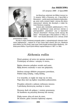 208
Jan BRZECHWA
(15 sierpnia 1898 – 2 lipca1966)
Jan Brzechwa, właściwie Jan Wiktor Lesman (ur.
15 sierpnia 1898 w Żmerynce, zm. 2 lipca1966 w
Warszawie) – polski poeta pochodzenia żydowskie-
go, autor wielu znanych bajek i wierszy dla dzieci,
satyrycznych tekstów dla dorosłych, a także tłu-
macz literatury rosyjskiej.
Jeszcze jako nastolatek zadebiutował w 1915,
kiedy to opublikował swoje pierwsze wiersze w
piotrogrodzkim „Sztandarze” oraz w kijowskich
„Kłosach Ukraińskich”. Pierwszy tomik wierszy dla
dzieci – Tańcowała igła z nitką wydano w 1938, a w
1939 – tom Kaczka Dziwaczka (m.in. wiersze: Znaki
przestankowe i Sójka).
Na lata II wojny światowej przypada jeden z najważniejszych okresów twór-
czości bajkopisarza – napisał on w tym czasie takie utwory, jak m.in. Akademia
pana Kleksa czy Pan Drops i jego trupa. Dwie książki kontynuujące Akademię... (Po-
dróże pana Kleksa i Tryumf pana Kleksa) napisał kolejno w 1961 i w 1965.
Alchemia roślin
Dzień gorętszy od serca nie sprzyja marzeniu –
Ucieknijmy od słońca i uśnijmy w cieniu,
Będzie skwarne południe wisiało nad nami,
Będą drzewa szumiały w nasz sen gałęziami,
Srebrna miazga obłoków przypomni powiekom,
Podróż taką niebyłą, i taką daleką,
I to wszystko, co nigdy nie staje się we śnie,
Tego dnia śnić się będzie wszystkim jednocześnie.
Przyjdzie człowiek o jednem roślinnem imieniu
I pstrokatą dziewczynę zacałuje w cieniu:
Drzewny duch ich połączy i wiośnie przeznaczy,
Aż każdemu się przyśnią dziwniej lub inaczej.
Pójdą razem ulicą od sieni do sieni,
Do domów, gdzie cieniście będziemy uśpieni,
 