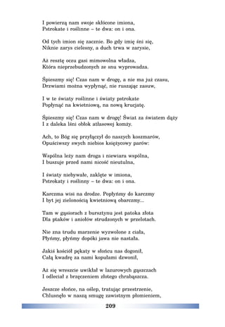 209
I powierzą nam swoje skłócone imiona,
Pstrokate i roślinne – te dwa: on i ona.
Od tych imion się zacznie. Bo gdy imię śni się,
Niknie zarys cielesny, a duch trwa w zarysie,
Aż resztę oczu gasi mimowolna władza,
Która nieprzebudzonych ze snu wyprowadza.
Śpieszmy się! Czas nam w drogę, a nie ma już czasu,
Drzwiami można wypłynąć, nie ruszając zasuw,
I w te światy roślinne i światy pstrokate
Popłynąć na kwietniową, na nową krucjatę.
Śpieszmy się! Czas nam w drogę! Świat za światem dąży
I z daleka lśni obłok atłasowej komży.
Ach, to Bóg się przyłączył do naszych koszmarów,
Opuściwszy swych niebios księżycowy parów:
Wspólna leży nam droga i niewiara wspólna,
I buszuje przed nami nicość nieutulna,
I światy niebywałe, zaklęte w imiona,
Pstrokaty i roślinny – te dwa: on i ona.
Karczma wisi na drodze. Popłyńmy do karczmy
I byt jej zielonością kwietniową obarczmy...
Tam w gąsiorach z bursztynu jest patoka złota
Dla ptaków i aniołów strudzonych w przelotach.
Nie zna trudu marzenie wyzwolone z ciała,
Płyńmy, płyńmy dopóki jawa nie nastała.
Jakiś kościół pękaty w słońcu nas dogonił,
Całą kwadrę za nami kopułami dzwonił,
Aż się wreszcie uwikłał w lazurowych gąszczach
I odleciał z brzęczeniem złotego chrabąszcza.
Jeszcze słońce, na oślep, tratując przestrzenie,
Chlusnęło w naszą smugę zawistnym płomieniem,
 