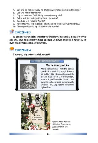 21
4.	 Czy Ola po raz pierwszy na dłużej wyjechała z domu rodzinnego?
5.	 Czy Ola ma rodzeństwo?
6.	 Czy rodzeństwo Oli lubi się nawzajem czy nie?
7.	 Gdzie w internacie jest kuchnia i łazienka?
8.	 Jak duża jest rodzina Agatki?
9.	 Jakie słowniki lubi Agatka i czy ma je na regale w swoim pokoju?
10.	 Dlaczego słowniki są tak ważne dla ucznia?
ĆWICZENIE 3
W jakich warunkach chciałabyś/chciałbyś mieszkać, będąc w sytu-
acji Oli, czyli rok szkolny masz spędzić w innym mieście i nawet w in-
nym kraju? Uzasadnij swój wybór.
ĆWICZENIE 4
Zapoznaj się z treścią ciekawostki
Maria Konopnicka
Maria Konopnicka – wybitna polska
poetka i nowelistka, krytyk literac-
ki, publicystka i tłumaczka urodziła
się 23 maja 1842 r. w Suwałkach,
zmarła 8 października 1910 r. we
Lwowie. Jako pisarka debiutowała
w roku 1870. Jej stylem literackim
był realizm.
Pomnik Marii Konop-
nickiej na Cmentarzu
Łyczakowskim we
Lwowie
 