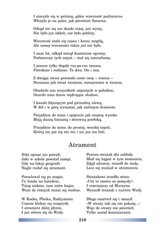 210
I stoczyło się w próżnię, gdzie wieczność pochmurna
Włożyła je na palec, jak pierścień Saturna.
Odtąd nic się nie działo niżej, ani wyżej,
Nie było już oddali, nie było pobliży,
Wieczność stała się czasu i kresu mogiłą,
Ale samej wieczności także już nie było,
I nasz lot, odkąd minął kosmiczne ogromy,
Pozbawiony tych mijań – stał się nieruchomy,
I jeszcze tylko drgały raz-po-raz imiona:
Pstrokate i roślinne. Te dwa. On i ona.
Z dwojga imion powstało nowe imię – trzecie –
Nieznane jak świat światem, nienazwane w świecie,
Obudziło nas wszystkich uśpionych w południe,
Ocuciło nam dusze wędrujące złudnie,
I kazało klęczącym pod gwiezdną ulewą,
W dół i w górę wyrastać, jak zielonym drzewom.
Przyjdźcie do mnie i spójrzcie jak szumię wysoko
Moją duszą liściastą i drzewną powłoką,
Przyjdźcie do mnie, do prostej, wesołej topoli,
Której nic już się nie śni i nic już nie boli.
Atrament
Nikt opisać nie potrafi,
Jaki w szkole powstał zamęt,
Gdy na lekcji geografii
Nagle rozlał się atrament.
Porozlewał się po mapie,
Co leżała na katedrze,
Tutaj cieknie, tam znów kapie,
Wnet do różnych miast się wedrze.
W Kocku, Płocku, Radzyminie
Czarne kleksy się rozprysły
I atrament dalej płynie,
I już wlewa się do Wisły.
Pewien strażak dla ochłody
Miał się kąpać w tym momencie,
Zdjął ubranie, wszedł do wody,
Lecz się znalazł w atramencie.
Strażakowi zrzedła mina:
«Cóż to znowu za pomysły!»
I czarniejszy od Murzyna
Wyszedł strażak z nurtów Wisły.
Długo martwił się i smucił:
«W straży tak się nie pokażę...»
Więc do straży nie powrócił,
Tylko został kominiarzem.
 
