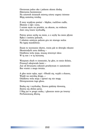 212
Otwieram jedno oko i jednem okiem śledzę
Zdarzenia bezimienne:
Na czterech ścianach mierzą cztery zegary ścienne
Moją samotną wiedzę.
Z nocy wypływa postać – błędne, ruchliwe cudło,
Złożone z rąk i oczu,
I oczom mym na przekór, za oknem, na widoczu
Jawi swą twarz wychudłą.
Patrzy przez szybę na mnie, a z szyby ku mnie płynie
Ręka o sześciu palcach,
I właśnie szóstym palcem gra mi starego walca
Na tępej mandolinie.
Znam to wyzwanie chytre, wiem jak te dźwięki rdzawe
Skostniałych uszu dotkną –
Omdlewa wola moja, muszę otworzyć okno
W tę noc i w tę kurzawę.
Wytężam słuch w ciemności, by głos, co mnie dolata,
Przeszył zdrętwiałe kości –
Już od dwunastu ocknień przebywam w samotności
Bez wieści z mego świata.
A głos mnie nęka, nęci: «Obudź się, wyjdź z chaosu,
Wyjdź na szeroką drogę...»
Omdlewa wola moja i oprzeć się nie mogę
Dźwięczeniom tego głosu.
Budzę się i wychodzę. Znowu godziny dzwonią,
Znowu się słońce jarzy,
I Bóg już w progu czeka, i głaszcze mnie po twarzy
Perfumowaną dłonią.
 