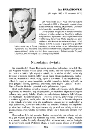 213
Jan PARANDOWSKI
(11 maja 1895 – 26 września 1978)
Jan Parandowski (ur. 11 maja 1895 we Lwowie,
zm. 26 września 1978 w Warszawie) – polski pisarz,
eseista i tłumacz literatury. Studiował na Uniwersy-
tecie Lwowskim na wydziale filozoficznym.
Znany przede wszystkim ze swojej twórczości
związanej z kulturą antyczną. Jako literat debiuto-
wał już w 1913. Był znawcą i popularyzatorem kultu-
ry i literatury starożytnej. Wielką popularność przy-
niosła mu wielokrotnie wznawiana Mitologia (1924).
Pozycja ta była znacząca w popularyzacji podstaw
kultury antycznej w Polsce ze względu na różne ważne cechy: piękno i prostotę
stylistyczną oraz na wierne, lecz pozbawione kontrowersji obyczajowych opisanie
najważniejszych mitów greckich. Inne znane utwory: Wojna trojańska, Przygody
Odyseusza, Eros na Olimpie, Dysk Olimpijski czy Medea.
Narodziny świata
Na początku był Chaos. Któż zdoła powiedzieć dokładnie, co to był Cha-
os? Niejedni widzieli w nim jakąś istotę boską, ale bez określonego kształ-
tu. Inni – a takich było więcej – mówili, że to wielka otchłań, pełna siły
twórczej i boskich nasieni, jakby jedna masa nieuporządkowana, ciężka i
ciemna, mieszanina ziemi, wody, ognia i powietrza. Z tej napełnionej ot-
chłani, kryjącej w sobie wszystkie zarodki przyszłego świata, wyłoniły się
dwa potężne bóstwa, pierwsza królewska para bogów. Uranos – Niebo i
Gaja – Ziemia. Oni dali początek wielu pokoleniom bogów.
Z ich małżeńskiego związku wyszedł wielki ród tytanów, wśród których
najstarszy był Okeanos, bóg potężnej rzeki, co szerokim, błękitnym kręgiem
opływa całą ziemię dokoła. Młodszym rodzeństwem tytanów byli kiklopo-
wie (cyklopi) i hekatonchejrowie – sturęcy. Cyklopi, potwornego wzrostu,
o dzikim wyglądzie, mieli jedno oko w środku czoła, a hekatonchejrowie
o stu rękach przerażali swą siłą niezłomną. Uranos nie był zadowolony z
tego potomstwa, które było szkaradne lub okrutne. Wszyscy oni napełniali
go strachem i odrazą. Nie spodziewając się po nich ani wdzięczności, ani
poszanowania swej władzy ojcowskiej, strącił ich w bezdenne czeluści Tar-
taru.
Stamtąd nie było już powrotu. Tartar rozciągał się tak głęboko pod zie-
mią, jak wysoko ponad nią roztacza się niebo. Kowadło z brązu, rzucone
z wysokości nieba, leciałoby dziewięć dni i dziewięć nocy, zanim dosięgło-
by powierzchni ziemi. Podobnie długo, a może jeszcze dłużej wędrowałoby
 
