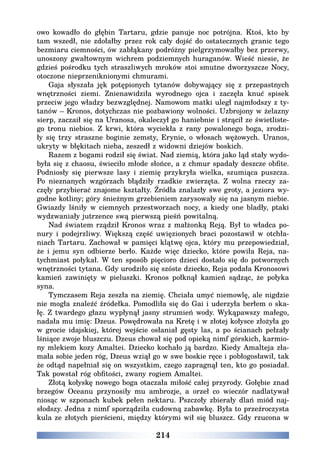 214
owo kowadło do głębin Tartaru, gdzie panuje noc potrójna. Ktoś, kto by
tam wszedł, nie zdołałby przez rok cały dojść do ostatecznych granic tego
bezmiaru ciemności, ów zabłąkany podróżny pielgrzymowałby bez przerwy,
unoszony gwałtownym wichrem podziemnych huraganów. Wieść niesie, że
gdzieś pośrodku tych straszliwych mroków stoi smutne dworzyszcze Nocy,
otoczone nieprzeniknionymi chmurami.
Gaja słyszała jęk potępionych tytanów dobywający się z przepastnych
wnętrzności ziemi. Znienawidziła wyrodnego ojca i zaczęła knuć spisek
przeciw jego władzy bezwzględnej. Namowom matki uległ najmłodszy z ty-
tanów – Kronos, dotychczas nie pozbawiony wolności. Uzbrojony w żelazny
sierp, zaczaił się na Uranosa, okaleczył go haniebnie i strącił ze świetliste-
go tronu niebios. Z krwi, która wyciekła z rany powalonego boga, zrodzi-
ły się trzy straszne boginie zemsty, Erynie, o włosach wężowych. Uranos,
ukryty w błękitach nieba, zeszedł z widowni dziejów boskich.
Razem z bogami rodził się świat. Nad ziemią, która jako ląd stały wydo-
była się z chaosu, świeciło młode słońce, a z chmur spadały deszcze obfite.
Podniosły się pierwsze lasy i ziemię przykryła wielka, szumiąca puszcza.
Po nieznanych wzgórzach błądziły rzadkie zwierzęta. Z wolna rzeczy za-
częły przybierać znajome kształty. Źródła znalazły swe groty, a jeziora wy-
godne kotliny; góry śnieżnym grzebieniem zarysowały się na jasnym niebie.
Gwiazdy lśniły w ciemnych przestworzach nocy, a kiedy one bladły, ptaki
wydzwaniały jutrzence swą pierwszą pieśń powitalną.
Nad światem rządził Kronos wraz z małżonką Reją. Był to władca po-
nury i podejrzliwy. Większą część uwięzionych braci pozostawił w otchła-
niach Tartaru. Zachował w pamięci klątwę ojca, który mu przepowiedział,
że i jemu syn odbierze berło. Każde więc dziecko, które powiła Reja, na-
tychmiast połykał. W ten sposób pięcioro dzieci dostało się do potwornych
wnętrzności tytana. Gdy urodziło się szóste dziecko, Reja podała Kronosowi
kamień zawinięty w pieluszki. Kronos połknął kamień sądząc, że połyka
syna.
Tymczasem Reja zeszła na ziemię. Chciała umyć niemowlę, ale nigdzie
nie mogła znaleźć źródełka. Pomodliła się do Gai i uderzyła berłem o ska-
łę. Z twardego głazu wypłynął jasny strumień wody. Wykąpawszy małego,
nadała mu imię: Dzeus. Powędrowała na Kretę i w złotej kołysce złożyła go
w grocie idajskiej, której wejście osłaniał gęsty las, a po ścianach pełzały
lśniące zwoje bluszczu. Dzeus chował się pod opieką nimf górskich, karmio-
ny mlekiem kozy Amaltei. Dziecko kochało ją bardzo. Kiedy Amalteja zła-
mała sobie jeden róg, Dzeus wziął go w swe boskie ręce i pobłogosławił, tak
że odtąd napełniał się on wszystkim, czego zapragnął ten, kto go posiadał.
Tak powstał róg obfitości, zwany rogiem Amaltei.
Złotą kołyskę nowego boga otaczała miłość całej przyrody. Gołębie znad
brzegów Oceanu przynosiły mu ambrozje, a orzeł co wieczór nadlatywał
niosąc w szponach kubek pełen nektaru. Pszczoły zbierały dlań miód naj-
słodszy. Jedna z nimf sporządziła cudowną zabawkę. Była to przeźroczysta
kula ze złotych pierścieni, między którymi wił się bluszcz. Gdy rzucona w
 