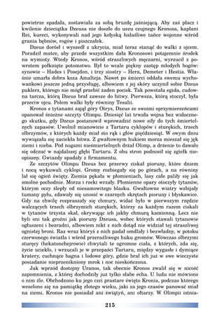 215
powietrze spadała, zostawiała za sobą bruzdę jaśniejącą. Aby zaś płacz i
kwilenie dzieciątka Dzeusa nie doszło do uszu czujnego Kronosa, kapłani
Rei, kureci, wykonywali nad jego kołyską hałaśliwe tańce wojenne wśród
grania bębnów, rogów i piszczałek.
Dzeus dorósł i wyszedł z ukrycia, miał teraz stanąć do walki z ojcem.
Poradził matce, aby przede wszystkim dała Kronosowi potajemnie środek
na wymioty. Wtedy Kronos, wśród straszliwych męczarni, wyrzucił z po-
wrotem połknięte potomstwo. Był to wcale piękny zastęp młodych bogów:
synowie – Hades i Posejdon, i trzy siostry – Hera, Demeter i Hestia. Wła-
śnie umarła dobra koza Amalteja. Nawet po śmierci oddała swemu wycho-
wankowi jeszcze jedną przysługę, albowiem z jej skóry uczynił sobie Dzeus
puklerz, którego nie mógł przebić żaden pocisk. Tak powstała egida, cudow-
na tarcza, którą Dzeus brał zawsze do bitwy. Pierwsza, którą stoczył, była
przeciw ojcu. Polem walki były równiny Tesalii.
Kronos z tytanami zajął góry Otrys, Dzeus ze swoimi sprzymierzeńcami
opanował śnieżne szczyty Olimpu. Dziesięć lat trwała wojna bez widoczne-
go skutku, gdy Dzeus postanowił wprowadzić nowe siły do tych śmiertel-
nych zapasów. Uwolnił mianowicie z Tartaru cyklopów i sturękich, trzech
olbrzymów, z których każdy miał sto rąk i głów pięćdziesiąt. W owym dniu
wywiązała się zaciekła bitwa. Z gwałtownym hukiem morza mieszał się jęk
ziemi i nieba. Pod nogami nieśmiertelnych drżał Olimp, a drżenie to dawało
się odczuć w najdalszej głębi Tartaru. Z obu stron podnosił się zgiełk nie-
opisany. Gwiazdy spadały z firmamentu.
Ze szczytów Olimpu Dzeus bez przerwy ciskał pioruny, które dniem
i nocą wykuwali cyklopi. Gromy rozbiegały się po górach, a na równiny
lał się ogień święty. Ziemia pękała w płomieniach, lasy całe paliły się jak
smolne pochodnie. Morza i rzeki wrzały. Płomienne opary otoczyły tytanów,
którym oczy ślepły od niesamowitego blasku. Gwałtowne wiatry wzbijały
tumany pyłu, zdawały się unosić w czarnych skrętach pioruny i błyskawice.
Gdy na chwilę rozpraszały się chmury, widać było w pierwszym rzędzie
walczących trzech olbrzymich sturękich, którzy za każdym razem ciskali
w tytanów trzysta skał, okrywając ich jakby chmurą kamienną. Lecz nie
byli oni tak groźni jak pioruny Dzeusa, wobec których stawali tytanowie
ogłuszeni i bezradni, albowiem nikt z nich dotąd nie widział tej straszliwej
ognistej broni. Raz wraz któryś z nich padał omdlały i bezwładny, w potoku
czerwonego światła i wśród przeraźliwego huku gromów. Wówczas olbrzymi
sturęcy (hekatonchejrowie) chwytali te ogromne ciała, z których, zda się,
życie uciekło, i wrzucali je w przepaści Tartaru, między wygasłe i dymiące
kratery, cuchnące bagna i lodowe góry, gdzie brał ich już w swe wieczyste
posiadanie nieprzenikniony mrok i noc nieskończona.
Jak wprzód dostojny Uranos, tak obecnie Kronos zwalił się w nicość
zapomnienia, z której dochodziły już tylko słabe echa. U ludu nie mówiono
o nim źle. Obchodzono ku jego czci prastare święto Kronia, podczas którego
weselono się na pamiątkę złotego wieku, jaki za jego czasów panować miał
na ziemi. Kronos nie posiadał ani świątyń, ani ołtarzy. W Olimpii istnia-
 