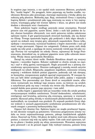 216
ło wzgórze jego imienia, a nie opodal stało szanowne Metroon, przybytek
Rei, “matki bogów”. Na posągach, które pojawiają się bardzo rzadko, wy-
obrażano Kronosa jako poważnego, starszego mężczyznę z brodą: głowę ma
nakrytą połą płaszcza. Małżonkę jego, Reję, utożsamiali Grecy z azjatycką
boginią Kybele i przedstawiali jako tęgą niewiastę na wozie w lwy zaprzę-
żonym, trzymającą gałąź lub wieniec dębowy i klucz, na głowie zaś miała
diadem z obronnych wież i bastionów.
Nowe pokolenie bogów niedługo pożywało owoce zwycięstwa. Powstał
przeciw nim ród gigantów, synów Ziemi. Jedni z nich byli podobni do lu-
dzi, chociaż kształtów olbrzymich, inni mieli potworne cielska zakończone
splotami wężów. Z gór poprzerzucanych stworzyli barykady, aby się dostać
na Olimp. Trwoga opanowała bogów, gdy posłyszeli z dołu idące okrzyki i
ujrzeli na stokach swej świętej góry odważnych napastników. Dzeus tylko,
spokojny i nieustraszony, wyznaczył każdemu z bogów stanowisko i sam jął
razić wroga piorunami. Giganci nie ustępowali. Ciskane przez nich skały
sypały się niby grad, a spadając do morza zostawały wśród jego fal jako wy-
spy. Pioruny nie wyrządzały im szkody. Dzeus, zajrzawszy do księgi Prze-
znaczenia, dowiedział się, że pokonać gigantów może tylko człowiek śmier-
telny. Wtedy Atena sprowadziła Heraklesa.
Zaczął się ostatni dzień walki. Dookoła Heraklesa skupili się wszyscy
bogowie i wszystkie boginie. Bohater nakładał co chwila strzałę na cięci-
wę i szył w zbitą gęstwę nacierających. Nagle przyszedł mu z pomocą nie-
oczekiwany sprzymierzeniec. Dionizos nadciągnął z czeredą swoich satyrów
siedzących na osłach. Kłapouchy, popędzane żegadłami, zmieszane wrzawą
wojenną i widokiem dzikich postaci gigantów, podniosły ryk tak okropny,
że bezmyślny, nieopanowany popłoch ogarnął nieprzyjaciela. W rozsypce ła-
two już było dobić uciekających. Pozostał tylko jeden, piękny i wspaniały
Alkioneus. Ten pierworodny syn Ziemi drwił ze wszystkich ciosów, albo-
wiem wystarczało mu dotknąć tego miejsca ziemi, na którym się urodził,
a natychmiast goiły się rany i wracały mu świeże siły. Herakles porwał go,
zaniósł daleko poza granice jego ojczyzny i tam zabił.
Ta walka bogów z gigantami była po wszystkie wieki dla sztuki greckiej
niewyczerpanym źródłem natchnienia. Triumf doskonałości, szlachetności,
inteligencji nad brutalną, potworną siłą zwierzęcą, opiewany w wierszach
poetów, błyszczał pełną chwałą w niezliczonych płaskorzeźbach świątyń, na
malowidłach, na rysunkach waz greckich. Po wojnach perskich Grecy chęt-
nie widzieli w scenach gigantomachii symboliczne przedstawienie ich wła-
snych zmagań z przemocą barbarzyńskiej Azji.
Giganci byli dziećmi Gai. Sędziwa bogini nie mogła przebaczyć bogom,
że tak okrutnie wytępili jej potomstwo. Uniesiona pragnieniem zemsty wy-
dała na świat najstraszliwszego potwora, jakiego kiedykolwiek oglądało
słońce. Nazywał się Tyfon. Od głowy do lędźwi miał ciało olbrzyma ludzkiej
postaci, a zamiast nóg wiły się sploty wężów. Całe ciało miał upierzone, tyl-
ko na głowie i brodzie jeżyły się włosy szczecinowate. Wzrostem najwyższe
góry przenosił i aż do gwiazd sięgał. Gdy rozłożył ramiona, palcami lewej
 