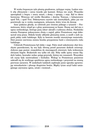 218
W wieku brązowym żyło plemię gwałtowne, miłujące wojnę. Ludzie mie-
li siłę olbrzymów i serca twarde jak kamień. Żelaza nie znali. Wszystko
sporządzali z brązu: i mury miast, i domy, i sprzęty, i oręż. Był to okres
heroiczny. Wówczas żył wielki Herakles i dzielny Tezeusz, i bohaterowie
spod Teb, i spod Troi. Dokonywano czynów tak niezwykłych, jakie już nie
powtórzyły się w wieku następnym, żelaznym, który trwa do dzisiaj.
Inne podania głosiły, że człowiek jest tworem jednego z tytanów – Pro-
meteusza, który ulepił go z gliny pomieszanej ze łzami. Duszę zaś dał mu z
ognia niebieskiego, którego parę iskier ukradł z rydwanu słońca. Niedaleko
miasta Panopeus pokazywano chatę z cegieł, gdzie Prometeusz ongi doko-
nywał swej pracy. Dokoła leżały odłamki gliniastej ziemi, a szedł z nich za-
pach jakby ciała ludzkiego. Były to bowiem resztki niezużytego materiału.
Dziś jeszcze czerwona ziemia beocka przypomina baśń o stworzycielu rodu
ludzkiego.
Człowiek Prometeusza był słaby i nagi. Palce miał zakończone zbyt kru-
chymi paznokciami, by mu były obroną przed pazurami dzikich zwierząt.
Jedynie jego postać, niepodobna do otaczających stworzeń, była widocznym
obrazem bogów. Brakowało mu tylko ich siły. Niby mdłe zjawy senne błą-
dzili ludzie, bezradni wobec potęg przyrody, której nie rozumieli. Wszystkie
ich czyny były nieświadome i bezładne. Widząc to Prometeusz ponownie
zakradł się do wielkiego spichlerza ognia niebieskiego i przyniósł na ziemię
pierwsze zarzewie. W siedzibach ludzkich zapłonęły jasne ogniska ogrzewa-
jąc mieszkańców i płosząc drapieżne bestie. Mądry tytan uczył ludzi umie-
jętnego używania ognia, sztuk i rzemiosł…
 