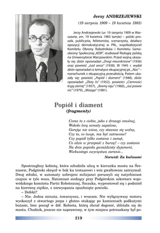 219
Jerzy ANDRZEJEWSKI
(19 sierpnia 1909 – 19 kwietnia 1983)
Jerzy Andrzejewski (ur. 19 sierpnia 1909 w War-
szawie, zm. 19 kwietnia 1983 tamże) – polski pro-
zaik, publicysta, felietonista, scenarzysta, działacz
opozycji demokratycznej w PRL, współzałożyciel
Komitetu Obrony Robotników i Komitetu Samo-
obrony Społecznej „KOR”. studiował filologię polską
na Uniwersytecie Warszawskim. Przed wojną ukaza-
ły się: zbiór opowiadań „Drogi nieuniknione” (1936)
oraz powieść „Ład serca” (1938). W 1945 r. wydał
zbiór opowiadań o tematyce okupacyjnej pt. „Noc” –
rozrachunek z okupacyjną przeszłością. Potem uka-
zały się: powieść „Popiół i diament” (1948), zbiór
opowiadań „Złoty lis” (1952), powieści „Ciemności
kryją ziemię” (1957), „Bramy raju” (1960), „Już prawie
nic” (1979), „Miazga” (1981).
Popiół i diament
(fragmenty)
Coraz to z ciebie, jako z drzazgi smolnej,
Wokoło lecą szmaty zapalone,
Gorejąc nie wiesz, czy stawasz się wolny,
Czy to, co twoje, ma być zatracone?
Czy popiół tylko zostanie i zamęt,
Co idzie w przepaść z burzą? – czy zostanie
Na dnie popiołu gwiaździsty dyjament,
Wiekuistego zwycięstwa zaranie...
Norwid: Za kulisami
Spostrzegłszy kobietę, która schodziła ulicą w kierunku mostu na Śre-
niawie, Podgórski skręcił w bok ku trotuarowi i wóz gwałtownie zatrzymał.
Dwaj młodzi, w automaty uzbrojeni milicjanci poruszyli się natychmiast
czujnie w tyle wozu. Natomiast siedzący przy Podgórskim sekretarz woje-
wódzkiego komitetu Partii Robotniczej, Szczuka, wyprostował się i podniósł
na kierowcę ciężkie, z niewyspania opuchnięte powieki.
– Defekt?
– Nie. Jedna minuta, towarzyszu, i wracam. Nie wyłączywszy motoru
wyskoczył z otwartego jeepa i głośno stukając po kamieniach podkutymi
butami, biec począł w dół. Kobieta, którą chciał dogonić, zbliżała się do
mostu. Chodnik, jeszcze nie naprawiony, w tym miejscu potrzaskany był po-
 
