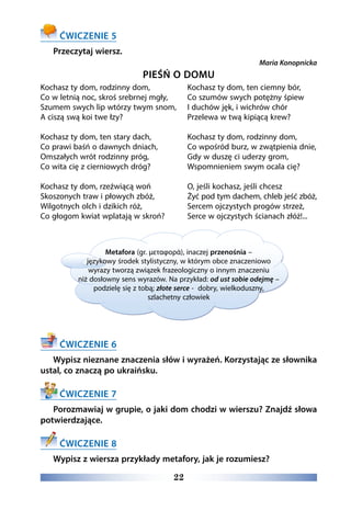 22
ĆWICZENIE 5
Przeczytaj wiersz.
Maria Konopnicka
PIEŚŃ O DOMU
Kochasz ty dom, rodzinny dom,
Co w letnią noc, skroś srebrnej mgły,
Szumem swych lip wtórzy twym snom,
A ciszą swą koi twe łzy?
Kochasz ty dom, ten stary dach,
Co prawi baśń o dawnych dniach,
Omszałych wrót rodzinny próg,
Co wita cię z cierniowych dróg?
Kochasz ty dom, rzeźwiącą woń
Skoszonych traw i płowych zbóż,
Wilgotnych olch i dzikich róż,
Co głogom kwiat wplatają w skroń?
Kochasz ty dom, ten ciemny bór,
Co szumów swych potężny śpiew
I duchów jęk, i wichrów chór
Przelewa w twą kipiącą krew?
Kochasz ty dom, rodzinny dom,
Co wpośród burz, w zwątpienia dnie,
Gdy w duszę ci uderzy grom,
Wspomnieniem swym ocala cię?
O, jeśli kochasz, jeśli chcesz
Żyć pod tym dachem, chleb jeść zbóż,
Sercem ojczystych progów strzeż,
Serce w ojczystych ścianach złóż!...
ĆWICZENIE 6
Wypisz nieznane znaczenia słów i wyrażeń. Korzystając ze słownika
ustal, co znaczą po ukraińsku.
ĆWICZENIE 7
Porozmawiaj w grupie, o jaki dom chodzi w wierszu? Znajdź słowa
potwierdzające.
ĆWICZENIE 8
Wypisz z wiersza przykłady metafory, jak je rozumiesz?
Metafora (gr. μεταφορά), inaczej przenośnia –
językowy środek stylistyczny, w którym obce znaczeniowo
wyrazy tworzą związek frazeologiczny o innym znaczeniu
niż dosłowny sens wyrazów. Na przykład: od ust sobie odejmę –
podzielę się z tobą; złote serce - dobry, wielkoduszny,
szlachetny człowiek
 