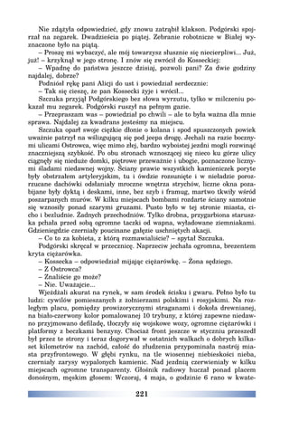 221
Nie zdążyła odpowiedzieć, gdy znowu zatrąbił klakson. Podgórski spoj-
rzał na zegarek. Dwadzieścia po piątej. Zebranie robotnicze w Białej wy-
znaczone było na piątą.
– Proszę mi wybaczyć, ale mój towarzysz słusznie się niecierpliwi... Już,
już! – krzyknął w jego stronę. I znów się zwrócił do Kosseckiej:
– Wpadnę do państwa jeszcze dzisiaj, pozwoli pani? Za dwie godziny
najdalej, dobrze?
Podniósł rękę pani Alicji do ust i powiedział serdecznie:
– Tak się cieszę, że pan Kossecki żyje i wrócił...
Szczuka przyjął Podgórskiego bez słowa wyrzutu, tylko w milczeniu po-
kazał mu zegarek. Podgórski ruszył na pełnym gazie.
– Przepraszam was – powiedział po chwili – ale to była ważna dla mnie
sprawa. Najdalej za kwadrans jesteśmy na miejscu.
Szczuka oparł swoje ciężkie dłonie o kolana i spod spuszczonych powiek
uważnie patrzył na wślizgującą się pod jeepa drogę. Jechali na razie boczny-
mi ulicami Ostrowca, więc mimo złej, bardzo wyboistej jezdni mogli rozwinąć
znaczniejszą szybkość. Po obu stronach wznoszącej się nieco ku górze ulicy
ciągnęły się nieduże domki, piętrowe przeważnie i ubogie, poznaczone liczny-
mi śladami niedawnej wojny. Ściany prawie wszystkich kamieniczek poryte
były obstrzałem artyleryjskim, tu i ówdzie rozsunięte i w nieładzie poroz-
rzucane dachówki odsłaniały mroczne wnętrza strychów, liczne okna poza-
bijane były dyktą i deskami, inne, bez szyb i framug, martwo tkwiły wśród
poszarpanych murów. W kilku miejscach bombami rozdarte ściany samotnie
się wznosiły ponad szarymi gruzami. Pusto było w tej stronie miasta, ci-
cho i bezludnie. Żadnych przechodniów. Tylko drobna, przygarbiona starusz-
ka pchała przed sobą ogromne taczki od wapna, wyładowane ziemniakami.
Gdzieniegdzie czerniały poucinane gałęzie uschniętych akacji.
– Co to za kobieta, z którą rozmawialiście? – spytał Szczuka.
Podgórski skręcał w przecznicę. Naprzeciw jechała ogromna, brezentem
kryta ciężarówka.
– Kossecka – odpowiedział mijając ciężarówkę. – Żona sędziego.
– Z Ostrowca?
– Znaliście go może?
– Nie. Uważajcie...
Wjeżdżali akurat na rynek, w sam środek ścisku i gwaru. Pełno było tu
ludzi: cywilów pomieszanych z żołnierzami polskimi i rosyjskimi. Na roz-
ległym placu, pomiędzy prowizorycznymi straganami i dokoła drewnianej,
na biało-czerwony kolor pomalowanej 10 trybuny, z której zapewne niedaw-
no przyjmowano defiladę, tłoczyły się wojskowe wozy, ogromne ciężarówki i
platformy z beczkami benzyny. Chociaż front jeszcze w styczniu przeszedł
był przez te strony i teraz dogorywał w ostatnich walkach o dobrych kilka-
set kilometrów na zachód, całość do złudzenia przypominała nastrój mia-
sta przyfrontowego. W głębi rynku, na tle wiosennej niebieskości nieba,
czerniały zarysy wypalonych kamienic. Nad jezdnią czerwieniały w kilku
miejscach ogromne transparenty. Głośnik radiowy huczał ponad placem
donośnym, męskim głosem: Wczoraj, 4 maja, o godzinie 6 rano w kwate-
 