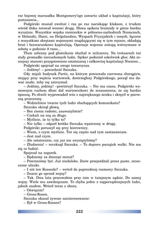 222
rze bojowej marszałka Montgomery’ego zawarto układ o kapitulacji, który
postanawia...
Podgórski musiał zwolnić i raz po raz naciskając klakson, z trudem
wśród tłoku torował wozowi drogę. Słowa spikera brzmiały w górze bardzo
wyraźnie. Wszystkie wojska niemieckie w północno-zachodnich Niemczech,
w Holandii, Danii, na Helgolandzie, Wyspach Fryzyjskich i innych, łącznie
z wszystkimi okrętami wojennymi znajdującymi się w tym rejonie, składają
broń i bezwarunkowo kapitulują. Operacje wojenne zostają wstrzymane w
sobotę o godzinie 8 rano...
Tłum zebrany pod głośnikiem słuchał w milczeniu. Na trotuarach też
stały gromadki nieruchomych ludzi. Spiker podniósł cokolwiek głos: Akt ni-
niejszy stanowi przygotowanie ostatecznej i całkowitej kapitulacji Niemiec...
Podgórski spojrzał na swego towarzysza.
– Jedźmy! – powiedział Szczuka.
Gdy mijali budynek Partii, na którym powiewała czerwona chorągiew,
stojący przy wejściu wartownik, dostrzegłszy Podgórskiego, począł mu da-
wać znaki, żeby się zatrzymał.
– Jedźmy, jedźmy! –powtórzył Szczuka. – Nie ma czasu. Podgórski wy-
mownym ruchem dłoni dał wartownikowi do zrozumienia, że się bardzo
śpieszą. Po chwili wyprowadził wóz z największego ścisku i skręcił w pierw-
szą przecznicę.
– Widzieliście twarze tych ludzi słuchających komunikatu?
Szczuka skinął głową.
– Bez cienia radości, zauważyliście?
– Czekali na nią za długo.
– Myślicie, że to tylko to?
– Nie tylko – odparł krótko Szczuka wpatrzony w drogę.
Podgórski poruszył się przy kierownicy.
– Wiem, o czym myślicie. Też się często nad tym zastanawiam.
– Jest nad czym.
– Ale ostatecznie, czy już nie zwyciężyliśmy?
– Złudzenia! – mruknął Szczuka. – To dopiero początek walki. Nie ma
się co łudzić.
Spojrzał na zegarek.
– Będziemy za dziesięć minut?
– Powinniśmy być. Już niedaleko. Znów przejeżdżali przez puste, znisz-
czone uliczki.
– I cóż ten Kossecki? – wrócił do poprzedniej rozmowy Szczuka.
– Znacie go sprzed wojny?
– Tak. Dwa lata pracowałem przy nim w tutejszym sądzie. Do samej
wojny. Wiele mu zawdzięczam. To chyba jeden z najporządniejszych ludzi,
jakich znałem. Wrócił teraz z obozu.
– Oświęcim?
– Gross-Rosen.
Szczuka okazał żywsze zainteresowanie:
– Był w Gross-Rossen?
 