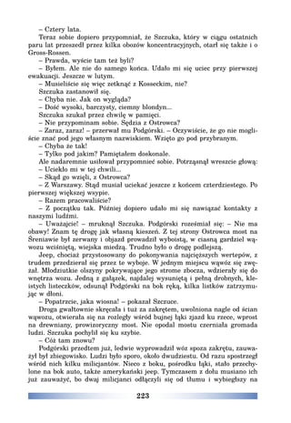 223
– Cztery lata.
Teraz sobie dopiero przypomniał, że Szczuka, który w ciągu ostatnich
paru lat przeszedł przez kilka obozów koncentracyjnych, otarł się także i o
Gross-Rossen.
– Prawda, wyście tam też byli?
– Byłem. Ale nie do samego końca. Udało mi się uciec przy pierwszej
ewakuacji. Jeszcze w lutym.
– Musieliście się więc zetknąć z Kosseckim, nie?
Szczuka zastanowił się.
– Chyba nie. Jak on wygląda?
– Dość wysoki, barczysty, ciemny blondyn...
Szczuka szukał przez chwilę w pamięci.
– Nie przypominam sobie. Sędzia z Ostrowca?
– Zaraz, zaraz! – przerwał mu Podgórski. – Oczywiście, że go nie mogli-
ście znać pod jego własnym nazwiskiem. Wzięto go pod przybranym.
– Chyba że tak!
– Tylko pod jakim? Pamiętałem doskonale.
Ale nadaremnie usiłował przypomnieć sobie. Potrząsnął wreszcie głową:
– Uciekło mi w tej chwili...
– Skąd go wzięli, z Ostrowca?
– Z Warszawy. Stąd musiał uciekać jeszcze z końcem czterdziestego. Po
pierwszej większej wsypie.
– Razem pracowaliście?
– Z początku tak. Później dopiero udało mi się nawiązać kontakty z
naszymi ludźmi.
– Uważajcie! – mruknął Szczuka. Podgórski roześmiał się: – Nie ma
obawy! Znam tę drogę jak własną kieszeń. Z tej strony Ostrowca most na
Śreniawie był zerwany i objazd prowadził wyboistą, w ciasną gardziel wą-
wozu wciśniętą, wiejska miedzą. Trudno było o drogę podlejszą.
Jeep, chociaż przystosowany do pokonywania najcięższych wertepów, z
trudem przedzierał się przez te wyboje. W jednym miejscu wąwóz się zwę-
żał. Młodziutkie olszyny pokrywające jego strome zbocza, wdzierały się do
wnętrza wozu. Jedną z gałązek, najdalej wysuniętą i pełną drobnych, kle-
istych listeczków, odsunął Podgórski na bok ręką, kilka listków zatrzymu-
jąc w dłoni.
– Popatrzcie, jaka wiosna! – pokazał Szczuce.
Droga gwałtownie skręcała i tuż za zakrętem, uwolniona nagle od ścian
wąwozu, otwierała się na rozległy wśród bujnej łąki zjazd ku rzece, wprost
na drewniany, prowizoryczny most. Nie opodal mostu czerniała gromada
ludzi. Szczuka pochylił się ku szybie.
– Cóż tam znowu?
Podgórski przedtem już, ledwie wyprowadził wóz spoza zakrętu, zauwa-
żył był zbiegowisko. Ludzi było sporo, około dwudziestu. Od razu spostrzegł
wśród nich kilku milicjantów. Nieco z boku, pośrodku łąki, stało przechy-
lone na bok auto, także amerykański jeep. Tymczasem z dołu musiano ich
już zauważyć, bo dwaj milicjanci odłączyli się od tłumu i wybiegłszy na
 