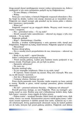 224
drogę poczęli dawać zjeżdżającemu wozowi rozkaz zatrzymania się. Jeden z
siedzących w tyle wozu milicjantów pochylił się ku Podgórskiemu:
– To nasi chłopcy, z Ostrowca.
– Widzę.
Teraz już i inni ludzie, w których Podgórski rozpoznał robotników z Bia-
łej, biegli ku drodze. Ledwie wóz stanął, otoczono go ze wszystkich stron.
Podgórski nie zdążył wysiąść, gdy przedarł się ku niemu jeden z robotni-
ków, towarzysz z partyzantki.
– Wiesz już?
Podgórski rozejrzał się po stojących dokoła. Wszyscy mieli twarze po-
ważne i zasępione.
– Nie – powiedział wolno. – Co się stało?
– Dwóch naszych ludzi zamordowano – odezwał się stojący z tyłu siwy
robotnik. – To się stało!
Podgórski pobladł.
– Kogo? – Smolarskiego i Gawlika.
Szczuka, z trudem wydźwignąwszy z auta ogromne ciało, stanął przy
Podgórskim. Podpierał się laską, kulał bowiem. Podgórski spojrzał na niego.
– Słyszeliście?
Tamten skinął głową.
– Nie w wesołej chwili przyjechaliście do nas, towarzyszu – odezwał się
ktoś z boku.
– Kiedy to się stało? – spytał Szczuka.
Jeden z milicjantów przysunął się bliżej:
– Przed niecałą godziną. Ludzie przy budowie mostu posłyszeli w tej
stronie strzały. Przybiegli zaraz, ale już było za późno.
– Sprawców schwytano?
– Na razie nie.
Szczuka machnął ręką:
– To już nieprędko znajdziecie. Gdzie to się stało, tutaj?
– W wąwozie. Tamci musieli się zaczaić. Parę serii starczyło. Wóz sam
się na dół stoczył i wywrócił...
– Jest kto z Bezpieczeństwa?
– Czekamy właśnie. Daliśmy już znać.
Przez chwilę panowała cisza. Szczuka, ciężko wsparty na lasce, patrzył
w ziemię. Wysoko w górze, wśród czystego powietrza, głośno ćwierkały
skowronki.
– No cóż? – przerwał milczenie Szczuka. – Pójdziemy ich zobaczyć?
Poszedł pierwszy, kulejąc, za nim Podgórski. Tłum się rozstąpił i gro-
madą ruszył za nimi. Rozbity jeep stał o kilkadziesiąt kroków dalej. Łąka
była bujna i soczysta, trawa sięgała do kolan prawie.
– Piękna trawa! – mruknął Szczuka. Zabici leżeli nie opodal wozu, obok
siebie, równo i na wznak. Nienaturalnie sztywni wśród gęstej trawy i szkli-
stymi oczami wpatrzeni w dalekie ponad nimi niebo, wydawali się w swo-
ich robotniczych, krwią poplamionych ubraniach raczej do kukieł podobni
niż do ludzi, którymi byli przed godziną zaledwie. Podgórski znał dobrze
 