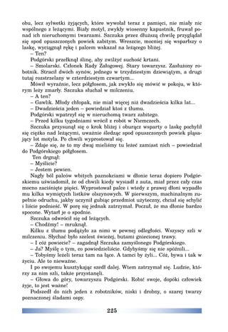 225
obu, lecz sylwetki żyjących, które wywołał teraz z pamięci, nie miały nic
wspólnego z leżącymi. Biały motyl, zwykły wiosenny kapustnik, fruwał po-
nad ich nieruchomymi twarzami. Szczuka przez dłuższą chwilę przyglądał
się spod opuszczonych powiek zabitym. Wreszcie, mocniej się wsparłszy o
laskę, wyciągnął rękę i palcem wskazał na leżącego bliżej.
– Ten?
Podgórski przełknął ślinę, aby zwilżyć suchość krtani.
– Smolarski. Członek Rady Załogowej. Stary towarzysz. Zasłużony ro-
botnik. Stracił dwóch synów, jednego w trzydziestym dziewiątym, a drugi
tutaj rozstrzelany w czterdziestym czwartym...
Mówił wyraźnie, lecz półgłosem, jak zwykło się mówić w pokoju, w któ-
rym leży zmarły. Szczuka słuchał w milczeniu.
– A ten?
– Gawlik. Młody chłopak, nie miał więcej niż dwadzieścia kilka lat...
– Dwadzieścia jeden – powiedział ktoś z tłumu.
Podgórski wpatrzył się w nieruchomą twarz zabitego.
– Przed kilku tygodniami wrócił z robót w Niemczech.
Szczuka przysunął się o krok bliżej i oburącz wsparty o laskę pochylił
się ciężko nad leżącymi, uważnie śledząc spod opuszczonych powiek pląsa-
jący lot motyla. Po chwili wyprostował się.
– Zdaje się, że to my dwaj mieliśmy tu leżeć zamiast nich – powiedział
do Podgórskiego półgłosem.
Ten drgnął:
– Myślicie?
– Jestem pewien.
Nagły ból palców wbitych paznokciami w dłonie teraz dopiero Podgór-
skiemu uświadomił, że od chwili kiedy wysiadł z auta, miał przez cały czas
mocno zaciśnięte pięści. Wyprostował palce i wtedy z prawej dłoni wypadło
mu kilka wymiętych listków olszynowych. W pierwszym, machinalnym zu-
pełnie odruchu, jakby uczynił gubiąc przedmiot użyteczny, chciał się schylić
i liście podnieść. W porę się jednak zatrzymał. Poczuł, że ma dłonie bardzo
spocone. Wytarł je o spodnie.
Szczuka odwrócił się od leżących.
– Chodźmy! – mruknął.
Kilku z tłumu podążyło za nimi w pewnej odległości. Wszyscy szli w
milczeniu. Słychać było szelest świeżej, butami gniecionej trawy.
– I cóż powiecie? – zagadnął Szczuka zamyślonego Podgórskiego.
– Ja? Myślę o tym, co powiedzieliście. Gdybyśmy się nie spóźnili...
– Tobyśmy leżeli teraz tam na łące. A tamci by żyli... Cóż, bywa i tak w
życiu. Ale to nieważne.
I po swojemu kusztykając szedł dalej. Wtem zatrzymał się. Ludzie, któ-
rzy za nim szli, także przystanęli.
– Głowa do góry, towarzyszu Podgórski. Robić swoje, dopóki człowiek
żyje, to jest ważne!
Podszedł do nich jeden z robotników, niski i drobny, o szarej twarzy
poznaczonej śladami ospy.
 