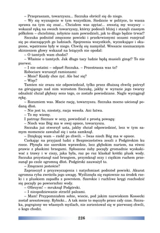 226
– Przepraszam, towarzyszu... Szczuka obrócił się do niego.
– Wy się wyznajecie w tym wszystkim. Siedzicie w polityce, to wasza
sprawa na tym się znać... Chciałem was spytać... zresztą my wszyscy –
wskazał ręką na swoich towarzyszy, którzy podeszli bliżej i stanęli ciasnym
półkolem – chcieliśmy, żebyście nam powiedzieli, jak to długo będzie trwać?
Szczuka podniósł zmęczone powieki i przekrwionymi oczami rozejrzał
się po otaczających go ludziach. Spojrzenia wszystkich, wyczekujące i sku-
pione, wpatrzone były w niego. Chwilę się namyślał. Wreszcie nieznacznym
skinieniem głowy wskazał na leżących nie opodal:
– O tamtych wam chodzi?
– Właśnie o tamtych. Jak długo tacy ludzie będą musieli ginąć? To nie
pierwsi.
– I nie ostatni – odparł Szczuka. – Przestrasza was to?
Robociarz wzruszył ramionami:
– Mnie? Każdy chce żyć. Ale bać się?
– Więc?
Tamten nic zrazu nie odpowiedział, tylko przez dłuższą chwilę patrzył
na górującego nad nim wzrostem Szczukę, jakby w wyrazie jego twarzy
odnaleźć chciał głębszy sens tego, co zostało powiedziane. Nagle wyciągnął
rękę.
– Rozumiem was. Macie rację, towarzyszu. Szczuka mocno uścisnął po-
daną dłoń.
– Nie jest to, niestety, racja wesoła. Ani łatwa.
– To my wiemy.
I patrząc Szczuce w oczy, powiedział z prostą powagą:
– Niech was Bóg ma w swej opiece, towarzyszu.
Szczuka już otworzył usta, jakby chciał odpowiedzieć, lecz w tym sa-
mym momencie zawahał się i usta zamknął.
– Dziękuję wam – rzekł po chwili. – Iwas niech Bóg ma w opiece.
Czekając na przyjazd ludzi z Bezpieczeństwa zeszli z Podgórskim ku
rzece. Płynęła nie szerokim wprawdzie, lecz głębokim nurtem, na równi
prawie z płaskimi brzegami. Spłoszone żaby poczęły gromadnie wyskaki-
wać z trawy i w ciszy, jaka była, raz po raz klaskał krótki plusk wody.
Szczuka przystanął nad brzegiem, przymknął oczy i ciężkim ruchem prze-
sunął po czole ogromną dłoń. Podgórski zauważył to.
– Zmęczeni jesteście?
Zaprzeczył z przyzwyczajenia i natychmiast podniósł powieki. Akurat
ogromna ryba zwróciła jego uwagę. Wyśliznęła się raptownie na środek rze-
ki i z pluskiem zapadła z powrotem. Szerokie i ruchliwe kręgi rozchodzić
się poczęły po powierzchni wody.
– Olbrzym! – mruknął Podgórski.
– I niespodziewanie strzelił palcami.
– Mam! Przypomniałem sobie, wiecie, pod jakim nazwiskiem Kossecki
został aresztowany. Rybicki... A tak mnie to męczyło przez cały czas. Szczu-
ka, pogrążony we własnych myślach, nie zorientował się w pierwszej chwili,
o kogo chodzi.
 