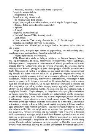 227
– Kossecki, Kossecki? Aha! Skąd wam to przyszło?
Podgórski roześmiał się:
– Skojarzenie z rybą.
Szczuka też się uśmiechnął:
– To rzeczywiście dość proste.
Nagle, żywym jak na siebie ruchem, obrócił się do Podgórskiego:
– Zaraz... Jakie powiedzieliście nazwisko?
– Rybicki.
– A imię?
Podgórski zastanowił się:
– Ludwik? Leopold? Nie, inaczej jakoś...
– Leon może?
– Leon, słusznie! Tak mi się zdawało, że na „l”. Znaliście go?
Szczuka z powrotem odwrócił się do rzeki.
– Osobiście nie. Musiał być na innym bloku. Nazwisko tylko obiło mi
się o uszy.
Druga ryba, mniejsza tym razem od poprzedniej, lecz także duży okaz,
wyplusnęła na powierzchnię. Szczuka podniósł laskę.
– Piękne ryby macie w Śreniawie.
Willa Kosseckich stała w ładnym miejscu, na lewym brzegu Srenia-
wy. Tę nowoczesną dzielnicę, malowniczo rozbudowaną wśród łagodnego,
falistego terenu, nazywano w odróżnieniu od starej, prawobrzeżnej części
miasta Nowym Ostrowcem albo po prostu Osiedlem. Ta ostatnia nazwa
zwyciężyła w końcu i przejęła się jako obowiązująca. Osiedle było dość roz-
ległe. Oddalone od rynku o kwadrans co najwyżej piechotą, zabudowywać
się zaczęło na dobre dopiero kilka lat po pierwszej wojnie światowej, w
związku z podjętą wówczas inicjatywą wznoszenia zbiorowych domów spół-
dzielczych. Różne instytucje, państwowe i samorządowe, rozpoczęły w tym
czasie na pustych do tej pory terenach za Śreniawą budowę tanich miesz-
kań dla swoich pracowników. Te na ogół tandetnie stawiane i szpetne dla
oka budynki już przed wybuchem drugiej wojny wyglądały dość żałośnie i
chyliły się ku przedwczesnej ruinie. Na szczęście nie one zadecydowały o
wyglądzie Osiedla. Nagle odkryte, bo dotychczas służące tylko sztubakom
za teren wagarów, Zaśreniawie poczęło się natychmiast szybko rozrastać,
a gdy minął kryzys, ruch budowlany nabrał większego jeszcze rozmachu
i zatrzymany został dopiero przez wybuch nowej wojny. Wytworzył się w
Ostrowcu pewnego rodzaju snobizm mieszkania na 9 Osiedlu. Zamożniejsi
mieszkańcy miasta – kupcy, fabrykanci, wyżsi urzędnicy i dobrze zarabia-
jący przedstawiciele wolnych zawodów – jeden po drugim budowali na Osie-
dlu własne wille. Kto nie mógł sobie na własny dom pozwolić, a zarabiał
nie najgorzej, również przenosił się na Osiedle. Tam w którejś z licznych
will czynszowych wynająć mógł mieszkanie droższe wprawdzie niż w mie-
ście, za to nowoczesne i w otoczeniu, z którym porównać nie było można
ciasnych, zakurzonych i brzydkich ulic właściwego Ostrowca. Przed samą
wojną Ubezpieczalnia Społeczna zaczęła stawiać na Osiedlu nowy szpital.
Projektowano również budowę ze składek publicznych nowoczesnego kościo-
 