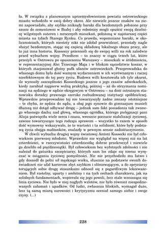 228
ła. W związku z planowanym uprzemysłowieniem powiatu ostrowieckiego
miasto wchodziło w swój dobry okres. Ale niewiele jeszcze znaków na zie-
mi zapowiadało, aby szybko zniknęły baraki dla bezdomnych położone przy
szosie do cementowni w Białej i aby robotnicy mogli opuścić swoją dzielni-
cę wilgotnych suteren i mrocznych mieszkań, położoną w najstarszej części
miasta na tyłach Starego Rynku. Co prawda, wspomniane baraki, w oko-
licznościach, których niestety nikt nie zdołał przewidzieć, przestały nagle
służyć bezdomnym, stając się częścią składową lokalnego obozu pracy, ale
to już inna historia. Kosseccy przenieśli się do swojej willi na rok zaledwie
przed wybuchem wojny. Przedtem – to znaczy w ciągu trzech lat, które
przeżyli w Ostrowcu po opuszczeniu Warszawy – mieszkali w śródmieściu,
w reprezentacyjnej Alei Trzeciego Maja i w bliskim sąsiedztwie koszar, w
których stacjonował głośny pułk ułanów ostrowieckich. Przeprowadzka do
własnego domu była dość ważnym wydarzeniem w ich wyrównanym i raczej
nieefektownym do tej pory życiu. Budowa willi kosztowała ich tyle akurat,
ile wynosiły oszczędności Kosseckiego jeszcze z jego czasów adwokackich,
kiedy zarabiał najpierw wolną praktyką, później – aż do otrzymania nomi-
nacji na sędziego w sądzie okręgowym w Ostrowcu – na dość intratnym sta-
nowisku doradcy prawnego szeroko rozbudowanej instytucji spółdzielczej.
Wprawdzie przeprowadzce tej nie towarzyszyły żadne zmiany istotniejsze
– te chyba, że sędzia do sądu, a obaj jego synowie do gimnazjum musieli
dłuższą niż dotąd odbywać drogę – jednak sam fakt posiadania tak zwane-
go własnego dachu nad głową, własnego ogródka, którego pielęgnacji pani
Alicja poświęciła wiele serca i czasu, wreszcie poczucie stabilizacji życiowej,
zawsze towarzyszące tego rodzaju sprawom – wszystko to razem w sposób
dość wymowny wskazywało, że te wartości i ta solidność, które były podsta-
wą życia obojga małżonków, znalazły w pewnym sensie zadośćuczynienie.
W chwili wybuchu drugiej wojny światowej Antoni Kossecki nie był czło-
wiekiem pierwszej młodości. Wprawdzie nie wyglądał na więcej niż na lat
czterdzieści, w rzeczywistości czterdziestkę dobrze przekroczył i niewiele
go dzieliło od pięćdziesiątki. Był człowiekiem bez wybitnych zdolności i nie
należał do gatunku szczęściarzy, których sam los zdaje się nieraz wyrę-
czać w osiąganiu życiowej pomyślności. Nic nie przychodziło mu łatwo i
gdy doszedł do pełni sił męskiego wieku, słusznie na podstawie swoich do-
świadczeń nie ufał karierom zbyt szybkim i olśniewającym, a do spryciarzy
torujących sobie drogę stosunkami odnosił się z pogardliwym lekceważe-
niem. Był rzetelny, uparty i ambitny i na tych cechach charakteru, jak na
solidnych fundamentach, wspierała się jego powoli, lecz stale wznosząca się
linia życiowa. Nie było w niej nagłych wzlotów, nie było również niespodzie-
wanych załamań i upadków. Od ludzi, zwłaszcza bliskich, wymagał dużo,
lecz tą samą miarą surowości i krytycyzmu oceniał samego siebie i swoje
czyny. (...)
 