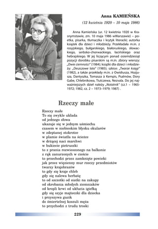 229
Anna KAMIEŃSKA
(12 kwietnia 1920 – 10 maja 1986)
Anna Kamieńska (ur. 12 kwietnia 1920 w Kra-
snymstawie, zm. 10 maja 1986 wWarszawie) – po-
etka, pisarka, tłumaczka i krytyk literacki; autorka
książek dla dzieci i młodzieży. Przekładała m.in. z
rosyjskiego, bułgarskiego, białoruskiego, słowac-
kiego, serbsko-chorwackiego, łacińskiego oraz
hebrajskiego. W jej liczącym ponad osiemdziesiąt
pozycji dorobku pisarskim są m.in. zbiory wierszy:
„Dwie ciemności” (1984); książki dla dzieci i młodzie-
ży: „Deszczowe lato” (1985); szkice: „Twarze księgi”
(1982), a także przekłady m.in. z Owidiusza, Hozju-
sza, Dantyszka, Tomasza à Kempis, Psalmów, Dory
Gabe, Chlebnikowa, Tiutczewa, Nezvala. Do jej naj-
ważniejszych dzieł należy „Notatnik” (cz.1 – 1965-
1972; 1982, cz. 2 – 1973–1979; 1987) .
Rzeczy małe
Rzeczy małe
To się zwykle układa
od jednego słowa
ukazuje się w jednym uśmiechu
czasem w niebieskim błysku okularów
w zdeptanej stokrotce
w plamie światła na ścieżce
w drżącej naci marchwi
w bukiecie pietruszki
to z prania rozwieszonego na balkonie
z rąk zanurzonych w cieście
to przechodzi przez zamknięte powieki
jak przez więzienny mur rzeczy przedmiotów
twarzy krajobrazów
to gdy się kraje chleb
gdy się nalewa herbatę
to od szczotki od siatki na zakupy
od skrobania młodych ziemniaków
od kropli krwi od ukłucia igiełką
gdy się szyje majteczki dla dziecka
i przyszywa guzik
do śmiertelnej koszuli męża
to przychodzi z trudu troski
 