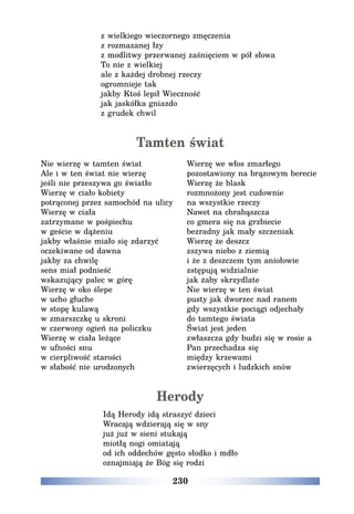 230
z wielkiego wieczornego zmęczenia
z rozmazanej łzy
z modlitwy przerwanej zaśnięciem w pół słowa
To nie z wielkiej
ale z każdej drobnej rzeczy
ogromnieje tak
jakby Ktoś lepił Wieczność
jak jaskółka gniazdo
z grudek chwil
Tamten świat
Nie wierzę w tamten świat
Ale i w ten świat nie wierzę
jeśli nie przeszywa go światło
Wierzę w ciało kobiety
potrąconej przez samochód na ulicy
Wierzę w ciała
zatrzymane w pośpiechu
w geście w dążeniu
jakby właśnie miało się zdarzyć
oczekiwane od dawna
jakby za chwilę
sens miał podnieść
wskazujący palec w górę
Wierzę w oko ślepe
w ucho głuche
w stopę kulawą
w zmarszczkę u skroni
w czerwony ogień na policzku
Wierzę w ciała leżące
w ufności snu
w cierpliwość starości
w słabość nie urodzonych
Wierzę we włos zmarłego
pozostawiony na brązowym berecie
Wierzę że blask
rozmnożony jest cudownie
na wszystkie rzeczy
Nawet na chrabąszcza
co gmera się na grzbiecie
bezradny jak mały szczeniak
Wierzę że deszcz
zszywa niebo z ziemią
i że z deszczem tym aniołowie
zstępują widzialnie
jak żaby skrzydlate
Nie wierzę w ten świat
pusty jak dworzec nad ranem
gdy wszystkie pociągi odjechały
do tamtego świata
Świat jest jeden
zwłaszcza gdy budzi się w rosie a
Pan przechadza się
między krzewami
zwierzęcych i ludzkich snów
Herody
Idą Herody idą straszyć dzieci
Wracają wdzierają się w sny
już już w sieni stukają
miotłą nogi omiatają
od ich oddechów gęsto słodko i mdło
oznajmiają że Bóg się rodzi
 