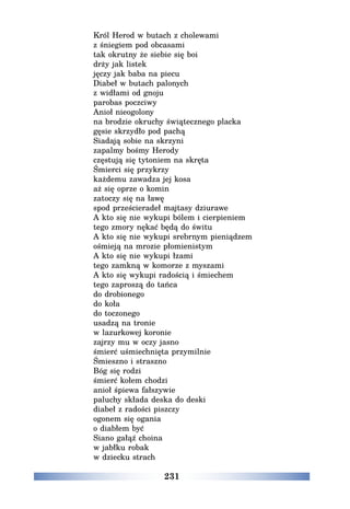 231
Król Herod w butach z cholewami
z śniegiem pod obcasami
tak okrutny że siebie się boi
drży jak listek
jęczy jak baba na piecu
Diabeł w butach palonych
z widłami od gnoju
parobas poczciwy
Anioł nieogolony
na brodzie okruchy świątecznego placka
gęsie skrzydło pod pachą
Siadają sobie na skrzyni
zapalmy bośmy Herody
częstują się tytoniem na skręta
Śmierci się przykrzy
każdemu zawadza jej kosa
aż się oprze o komin
zatoczy się na ławę
spod prześcieradeł majtasy dziurawe
A kto się nie wykupi bólem i cierpieniem
tego zmory nękać będą do świtu
A kto się nie wykupi srebrnym pieniądzem
ośmieją na mrozie płomienistym
A kto się nie wykupi łzami
tego zamkną w komorze z myszami
A kto się wykupi radością i śmiechem
tego zaproszą do tańca
do drobionego
do koła
do toczonego
usadzą na tronie
w lazurkowej koronie
zajrzy mu w oczy jasno
śmierć uśmiechnięta przymilnie
Śmieszno i straszno
Bóg się rodzi
śmierć kołem chodzi
anioł śpiewa fałszywie
paluchy składa deska do deski
diabeł z radości piszczy
ogonem się ogania
o diabłem być
Siano gałąź choina
w jabłku robak
w dziecku strach
 