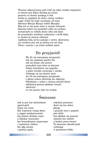 233
Wieczne odpoczywanie jeśli trafi się takie wielkie zmęczenie
to śmierć jest dobra Niechaj jej świeci
pacierze co chwila uciekają w bok
trzeba je zapędzać do obory czarny warkocz
nagle zrobił się biały zacznijmy od nowa
Zdrowaś Maryja Maryjo wołali Maryjka
Bóg wie co się może czaić w oczach zielonych
dawniej ludzie nie pozwalali sobie na czułości
wystarczyło że rodziła dzieci żeby tak dojść
do przystanku autobusu codziennie o krok dalej
to można by jeszcze zobaczyć
najdłużej bolą nerwy pamięci i nerwy zdziwienia
czy możliwa jest noc po której nie ma dnia
Teraz i zawsze i na wieki wieków amen
Do przyjaciół
Źle źle się starzejemy przyjaciele
tak się czepiamy piachu dni
tak się boimy zim jesieni
przeszłość nam idzie za plecami
lufami karabinów nas popycha
a palec światła wyczesuje z mroku
Czekając aż się zacznie życie
źle źle się starzejemy przyjaciele
z głową wstecz obróconą nie zdążymy
Schodzimy z wolna z twarzą starych dzieci
młodością poorani głodami niesyci
zdziwieni
że raz jeszcze nikt nie ocaleje
Śmieszne
Jak to jest być człowiekiem
spytał ptak
Sama nie wiem
Być więźniem swojej skóry
a sięgać nieskończoności
być jeńcem drobiny czasu
a dotykać wieczności
być beznadziejnie niepewnym
i szaleńcem nadziei
być igłą szronu
i garścią upału
wdychać powietrze
dusić się bez słowa
płonąć
i gniazdo mieć z popiołu
jeść chleb
lecz głodem się nasycać
umierać bez miłości
a kochać przez śmierć
To śmieszne odrzekł ptak
wzlatując
w przestrzeń lekko
 