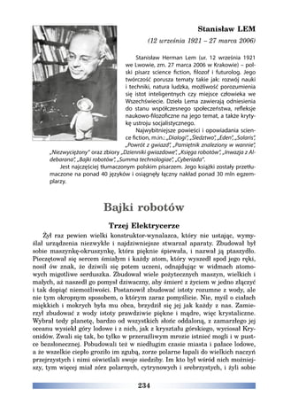 234
Stanisław LEM
(12 września 1921 – 27 marca 2006)
Stanisław Herman Lem (ur. 12 września 1921
we Lwowie, zm. 27 marca 2006 w Krakowie) – pol-
ski pisarz science fiction, filozof i futurolog. Jego
twórczość porusza tematy takie jak: rozwój nauki
i techniki, natura ludzka, możliwość porozumienia
się istot inteligentnych czy miejsce człowieka we
Wszechświecie. Dzieła Lema zawierają odniesienia
do stanu współczesnego społeczeństwa, refleksje
naukowo-filozoficzne na jego temat, a także kryty-
kę ustroju socjalistycznego.
Najwybitniejsze powieści i opowiadania scien-
ce fiction, m.in.: „Dialogi”, „Śledztwo”, „Eden”, „Solaris”,
„Powrót z gwiazd”, „Pamiętnik znaleziony w wannie”,
„Niezwyciężony” oraz zbiory „Dzienniki gwiazdowe”, „Księga robotów”, „Inwazja z Al-
debarana”, „Bajki robotów”, „Summa technologiae”, „Cyberiada”.
Jest najczęściej tłumaczonym polskim pisarzem. Jego książki zostały przetłu-
maczone na ponad 40 języków i osiągnęły łączny nakład ponad 30 mln egzem-
plarzy.
Bajki robotów
Trzej Elektrycerze
Żył raz pewien wielki konstruktor-wynalazca, który nie ustając, wymy-
ślał urządzenia niezwykłe i najdziwniejsze stwarzał aparaty. Zbudował był
sobie maszynkę-okruszynkę, która pięknie śpiewała, i nazwał ją ptaszydło.
Pieczętował się sercem śmiałym i każdy atom, który wyszedł spod jego ręki,
nosił ów znak, że dziwili się potem uczeni, odnajdując w widmach atomo-
wych migotliwe serduszka. Zbudował wiele pożytecznych maszyn, wielkich i
małych, aż naszedł go pomysł dziwaczny, aby śmierć z życiem w jedno złączyć
i tak dopiąć niemożliwości. Postanowił zbudować istoty rozumne z wody, ale
nie tym okropnym sposobem, o którym zaraz pomyślicie. Nie, myśl o ciałach
miękkich i mokrych była mu obca, brzydził się jej jak każdy z nas. Zamie-
rzył zbudować z wody istoty prawdziwie piękne i mądre, więc krystaliczne.
Wybrał tedy planetę, bardzo od wszystkich słońc oddaloną, z zamarzłego jej
oceanu wysiekł góry lodowe i z nich, jak z kryształu górskiego, wyciosał Kry-
onidów. Zwali się tak, bo tylko w przeraźliwym mrozie istnieć mogli i w pust-
ce bezsłonecznej. Pobudowali też w niedługim czasie miasta i pałace lodowe,
a że wszelkie ciepło groziło im zgubą, zorze polarne łapali do wielkich naczyń
przejrzystych i nimi oświetlali swoje siedziby. Im kto był wśród nich możniej-
szy, tym więcej miał zórz polarnych, cytrynowych i srebrzystych, i żyli sobie
 