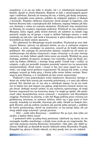 235
szczęśliwie, a że się nie tylko w świetle, ale i w szlachetnych kamieniach
kochali, słynęli ze swych klejnotów. Klejnoty te były z zamarzniętych gazów
cięte i szlifowane. Barwiły im wieczną ich noc, w której, jak duchy uwięzione,
płonęły wysmukłe zorze polarne, podobne do zaklętych mgławic w kłodach
z kryształu. Niejeden zdobywca kosmiczny chciał posiąść te bogactwa, cała
bowiem Kryonia była z największych dali widoczna, migocąc bokami jak klej-
not, obracany z wolna na czarnym aksamicie. Przybywali więc awanturnicy
na Kryonię, by szczęścia wojennego próbować. Przyleciał na nią elektrycerz
Mosiężny, który stąpał, jakby dzwon dzwonił, ale zaledwie na lodach nogę
postawił, stopiły się od gorąca i runął w otchłań lodowego oceanu, a wody
zamknęły się nad nim i jak owad w bursztynie w górze lodowej na dnie mórz
kryońskich po dzień ostatni spoczywa.
Nie odstraszył los Mosiężnego innych śmiałków. Przyleciał po nim elek-
trycerz Żelazny, opiwszy się płynnym helem, aż mu w stalowym wnętrzu
bulgotało, a szron, osiadający na pancerzu, uczynił go do kukły śniegowej
podobnym. Ale szybując ku powierzchni planety, rozpalił się od tarcia at-
mosferycznego, hel płynny wyparował z niego, świszcząc, a on sam, świecąc
czerwono, na skały lodowe upadł, które zaraz się otwarły. Wydobył się, parą
buchając, podobny do gejzera wrzącego, lecz wszystko, czego się tknął, sta-
wało się białym obłokiem, z którego śnieg padał. Usiadł więc i czekał, aż
ostygnie, a gdy już gwiazdki śniegowe przestały topnieć mu na pancernych
naramiennikach, chciał wstać i ruszyć w bój, lecz smar stężał mu w sta-
wach i nie mógł nawet grzbietu wyprostować. Do dzisiaj tak siedzi, a śnieg
padający uczynił go białą górą, z której tylko ostrze hełmu wystaje. Nazy-
wają tę górę Żelazną, a w oczodołach jej lśni wzrok zamarznięty.
Posłyszał o losie poprzedników trzeci elektrycerz, Kwarcowy, którego w
dzień nie widać było inaczej jak soczewkę polerowaną, a w nocy jak odbicie
gwiazd. Nie obawiał się, że mu olej w członkach stężeje, bo go nie miał,
ani że lodowe kry pod nogami mu pękną, mógł bowiem zimnym stawać się,
jak chciał. Jednego musiał unikać, to jest myślenia uporczywego, od niego
bowiem rozgrzewał mu się kwarcowy mózg i to mogło go zgubić. Ale posta-
nowił sobie bezmyślnością żywot uratować i zwycięstwo nad Kryonidami
osiągnąć. Przyleciał na planetę, a taki był długą podróżą przez wieczną noc
galaktyczną zmrożony, że meteory żelazne, które się o jego pierś w locie
ocierały, trzaskały na kawałki, dzwoniąc jak szkło. Osiadł na białych śnie-
gach Kryonii, pod jej niebem czarnym jak garnek pełny gwiazd, i, podobny
do lustra przejrzystego, chciał się zastanowić, co ma począć dalej, ale już
śnieg wokół niego sczerniał i począł parować.
– Oho! – rzekł sobie Kwarcowy – niedobrze! Nic po tym, byle tylko nie
myśleć, a będzie dobra nasza!
I postanowił sobie tę jedną frazę powtarzać, cokolwiek się stanie, bo nie
wymagała wysiłku umysłowego, a dzięki temu wcale go nie rozgrzewała. Ru-
szył tedy pustynią śnieżną Kwarcowy, bezmyślnie i byle jako, aby chłód za-
chować. Szedł tak, aż doszedł do murów lodowych stolicy Kryonidów, Frygidy.
Rozpędził się, głową w blanki uderzył, aż skry poszły, lecz nic nie wskórał.
 