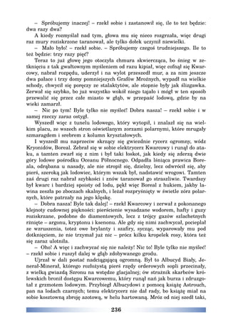 236
– Spróbujemy inaczej! – rzekł sobie i zastanowił się, ile to też będzie:
dwa razy dwa?
A kiedy rozmyślał nad tym, głowa mu się nieco rozgrzała, więc drugi
raz mury roziskrzone taranował, ale tylko dołek uczynił niewielki.
– Mało było! – rzekł sobie. – Spróbujemy czegoś trudniejszego. Ile to
też będzie: trzy razy pięć?
Teraz to już głowę jego otoczyła chmura skwiercząca, bo śnieg w ze-
tknięciu z tak gwałtownym myśleniem od razu kipiał, więc cofnął się Kwar-
cowy, nabrał rozpędu, uderzył i na wylot przeszedł mur, a za nim jeszcze
dwa pałace i trzy domy pomniejszych Grafów Mroźnych, wypadł na wielkie
schody, chwycił się poręczy ze stalaktytów, ale stopnie były jak ślizgawka.
Zerwał się szybko, bo już wszystko wokół niego tajało i mógł w ten sposób
przewalić się przez całe miasto w głąb, w przepaść lodową, gdzie by na
wieki zamarzł.
– Nic po tym! Byle tylko nie myśleć! Dobra nasza! – rzekł sobie i w
samej rzeczy zaraz ostygł.
Wyszedł więc z tunelu lodowego, który wytopił, i znalazł się na wiel-
kim placu, ze wszech stron oświetlanym zorzami polarnymi, które mrugały
szmaragdem i srebrem z kolumn kryształowych.
I wyszedł mu naprzeciw skrzący się gwiezdnie rycerz ogromny, wódz
Kryonidów, Boreal. Zebrał się w sobie elektrycerz Kwarcowy i runął do ata-
ku, a tamten zwarł się z nim i był taki łoskot, jak kiedy się zderzą dwie
góry lodowe pośrodku Oceanu Północnego. Odpadła lśniąca prawica Bore-
ala, odrąbana u nasady, ale nie stropił się, dzielny, lecz odwrócił się, aby
pierś, szeroką jak lodowiec, którym wszak był, nadstawić wrogowi. Tamten
zaś drugi raz nabrał szybkości i znów taranował go straszliwie. Twardszy
był kwarc i bardziej spoisty od lodu, pękł więc Boreal z hukiem, jakby la-
wina zeszła po zboczach skalnych, i leżał rozpryśnięty w świetle zórz polar-
nych, które patrzały na jego klęskę.
– Dobra nasza! Byle tak dalej! – rzekł Kwarcowy i zerwał z pokonanego
klejnoty cudownej piękności: pierścienie wysadzane wodorem, hafty i guzy
roziskrzane, podobne do diamentowych, lecz z trójcy gazów szlachetnych
rżnięte – argonu, kryptonu i ksenonu. Ale gdy się nimi zachwycał, pocieplał
ze wzruszenia, toteż owe brylanty i szafiry, sycząc, wyparowały mu pod
dotknięciem, że nie trzymał już nic – prócz kilku kropelek rosy, która też
się zaraz ulotniła.
– Oho! A więc i zachwycać się nie należy! Nic to! Byle tylko nie myśleć!
– rzekł sobie i ruszył dalej w głąb zdobywanego grodu.
Ujrzał w dali postać nadciągającą ogromną. Był to Albucyd Biały, Je-
nerał-Minerał, którego rozłożystą pierś rzędy orderowych sopli przecinały,
z wielką gwiazdą Szronu na wstędze glacjalnej; ów strażnik skarbców kró-
lewskich bronił dostępu Kwarcowemu, który runął nań jak burza i zdruzgo-
tał z grzmotem lodowym. Przybiegł Albucydowi z pomocą książę Astrouch,
pan na lodach czarnych; temu elektrycerz nie dał rady, bo książę miał na
sobie kosztowną zbroję azotową, w helu hartowaną. Mróz od niej szedł taki,
 