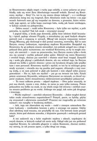 237
że Kwarcowemu odjęła impet i ruchy jego osłabły, a zorze polarne aż przy-
bladły, taki się wiew Zera Absolutnego rozszedł wokoło. Zerwał się Kwar-
cowy, myśląc: – Rety! Co, też to się znowu dzieje takiego? – a z wielkiego
zdumienia mózg mu się rozgrzał, Zero Absolutne stało się letnie i na jego
oczach Astrouch sam jął się rozpadać na dzwona, z gromami, które wtóro-
wały jego agonii, aż tylko kupa czarnego lodu, wodą jak łzami ociekająca,
w kałuży została na pobojowisku.
– Dobra nasza! – rzekł sobie Kwarcowy – byle tylko nie myśleć, a jeśli
potrzeba, to myśleć! Tak lub owak – zwyciężyć muszę!
I pognał dalej, a kroki jego dzwoniły, jakby ktoś młotem tłukł kryszta-
ły; i tętnił, pędząc ulicami Frygidy, a mieszkańcy jej spod białych okapów
patrzyli nań z rozpaczą w sercach. Mknął tak niczym rozjuszony meteor
Drogą Mleczną, gdy dostrzegł w dali postać samotną, niewielką. Był to sam
Baryon, zwany Lodoustym, największy mędrzec Kryonidów. Rozpędził się
Kwarcowy, by go jednym ciosem zmiażdżyć, ten jednak ustąpił mu z drogi i
pokazał dwa palce wystawione; nie wiedział Kwarcowy, co by to mogło zna-
czyć, ale zawrócił i – nuże na przeciwnika, lecz Baryon znowu tylko o krok
mu się usunął i szybko pokazał jeden palec. Zdziwił się nieco Kwarcowy
i zwolnił biegu, chociaż już nawrócił i właśnie miał brać rozpęd. Zamyślił
się i woda jęła płynąć z pobliskich domów, ale nie widział tego, bo Baryon
ukazał mu kółko z palców złożone i przez nie kciukiem drugiej ręki prędko
tam i sam poruszał. Kwarcowy myślał i myślał, co też by te milczące gesty
miały wyrażać, i otwarła mu się pustka pod nogami, chlusnęło z niej czar-
ną wodą, a on sam poleciał w głąb jak kamień i nim zdążył sobie jeszcze
powiedzieć: – Nic to, byle nie myśleć! – już go na świecie nie było. Pytali
potem uratowani Kryonidzi, wdzięczni Baryonowi za ratunek, co chciał wy-
jawić znakami, które straszliwemu elektrycerzowi-przybłędzie pokazywał.
– To rzecz całkiem prosta – odparł mędrzec. – Dwa palce znaczyły, że
jest nas dwóch, razem z nim. Jeden, że zaraz ja sam tylko zostanę. Potem
pokazałem mu kółko na znak, że się wkoło niego lód otworzy i otchłań czar-
na oceanu pochłonie go na wieki. Jednego nie pojął, tak samo jak drugiego
i trzeciego.
– Wielki mędrcze! – zawołali zdumieni Kryonidzi. – Jakże mogłeś dawać
takie znaki straszliwemu napastnikowi?! Pomyśl, panie, co byłoby, gdyby
cię zrozumiał i zdziwienia zaniechał?! Przecież nie rozgrzałby go wówczas
namysł i nie runąłby w bezdenną otchłań...
– Ach, tego nie obawiałem się wcale – rzekł z zimnym uśmiechem Ba-
ryon Lodousty – wiedziałem bowiem z góry, ż eniczego nie pojmie. Gdyby
choć odrobinę miał rozumu, nie przybyłby do nas. Cóż bowiem może przyjść
istocie, która pod słońcem mieszka, z klejnotów gazowych i srebrnych gwiazd
lodu?
A oni zadziwili się z kolei mądrości mędrca i odeszli, uspokojeni do
swych domów, w których czekał ich mróz miły. Odtąd nikt już nie próbował
najechać Kryonii, bo zabrakło głupców w całym Kosmosie, chociaż niektó-
rzy mówią, że ich jeszcze sporo, a tylko drogi nie znają.
 