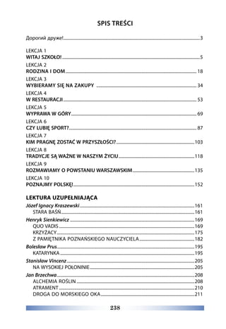 238
SPIS TREŚCI
Дорогий друже!.............................................................................................................................3
LEKCJA 1
WITAJ SZKOŁO!..............................................................................................................................5
LEKCJA 2
RODZINA I DOM........................................................................................................................ 18
LEKCJA 3
WYBIERAMY SIĘ NA ZAKUPY ............................................................................................ 34
LEKCJA 4
W RESTAURACJI.......................................................................................................................... 53
LEKCJA 5
WYPRAWA W GÓRY................................................................................................................... 69
LEKCJA 6
CZY LUBIĘ SPORT?..................................................................................................................... 87
LEKCJA 7
KIM PRAGNĘ ZOSTAĆ W PRZYSZŁOŚCI?........................................................................103
LEKCJA 8
TRADYCJE SĄ WAŻNE W NASZYM ŻYCIU......................................................................118
LEKCJA 9
ROZMAWIAMY O POWSTANIU WARSZAWSKIM.........................................................135
LEKCJA 10
POZNAJMY POLSKĘ!...............................................................................................................152
LEKTURA UZUPEŁNIAJĄCA
Józef Ignacy Kraszewski.........................................................................................................161
STARA BAŚŃ..........................................................................................................................161
Henryk Sienkiewicz..................................................................................................................169
QUO VADIS............................................................................................................................169
KRZYŻACY..............................................................................................................................175
Z PAMIĘTNIKA POZNAŃSKIEGO NAUCZYCIELA...................................................182
Bolesław Prus.............................................................................................................................195
KATARYNKA...........................................................................................................................195
Stanisław Vincenz.....................................................................................................................205
NA WYSOKIEJ POŁONINIE................................................................................................205
Jan Brzechwa..............................................................................................................................208
ALCHEMIA ROŚLIN............................................................................................................208
ATRAMENT............................................................................................................................210
DROGA DO MORSKIEGO OKA......................................................................................211
 