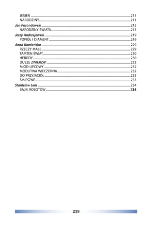 239
JESIEŃ.....................................................................................................................................211
NARODZINY..........................................................................................................................211
Jan Parandowski.......................................................................................................................213
NARODZINY ŚWIATA..........................................................................................................213
Jerzy Andrzejewski...................................................................................................................219
POPIÓŁ I DIAMENT.............................................................................................................219
Anna Kamieńska.......................................................................................................................229
RZECZY MAŁE.......................................................................................................................229
TAMTEN ŚWIAT.....................................................................................................................230
HERODY..................................................................................................................................230
DUSZE ZWIERZĄT................................................................................................................232
MIÓD LIPCOWY....................................................................................................................232
MODLITWA WIECZORNA..................................................................................................232
DO PRZYJACIÓŁ...................................................................................................................233
ŚMIESZNE...............................................................................................................................233
Stanisław Lem............................................................................................................................234
BAJKI ROBOTÓW................................................................................................................ 234
 