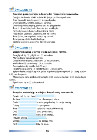 25
ĆWICZENIE 10
Przepisz, pozostawiając odpowiedni rzeczownik z nawiasów.
Dwaj (dziadkowie, córki, koleżanki) już przyszli na spotkanie.
Dwa (piórniki, książki, gazety) leżą na biurku.
Dwie (jaskółki, wróble, ojcowie) są tutaj.
Dwóch (panów, papugi, panie) jest na przystanku.
Trzech (słowników, ludzi, babcie) jest w sklepie.
Pięciu (lektorów, kobiet, dzieci) jest z nami.
Pięć (braci, uczniów, uczennic) jest na scenie.
Trzej (kotki, nauczyciele, kolory) są z nami.
Trzy (grosze, złote, bułki) brakuje.
Sześciu (uczniów, uczennic, dzieci) śpiewają.
ĆWICZENIE 11
Liczebniki zapisz słownie w odpowiedniej formie.   
Przyglądał się (3) gołębiom i (2) kanarkom.
Marek dostał dzisiaj (2) jedynki.
Dzieci bawiły się (4) zabawkami (2) książeczkami.
Widziałam (2) kominiarzy i (5) strażaków.
Przeczytałam tę książkę już (3) razy.
Poszłam na spacer z (2) koleżankami i (3 ) kolegami.
Byłem dzisiaj w (3) sklepach, gdzie kupiłem (2) pary spodni, (1)  parę butów
i (8) par skarpetek.
Moja mama rano zrobiła mi kanapki z (3) kromek chleba i z (3) plasterkami
szynki.
Spotkałam się z (2) koleżankami.
ĆWICZENIE 12
Przepisz, wstawiając w miejscu kropek swój rzeczownik.
Przyjechali do nas dwaj .
Te dwa są dla nas potrzebne.
Dwie często przychodzą do mojej siostry.
Cztery są na półce.
Trzej oglądało mecz piłki nożnej.
Dwa stoją pod ścianą.
Trzy kłócą się na targu.
Przyszli czterej .
Ci trzej są bardzo mili.
Pięć leży na stole.
 