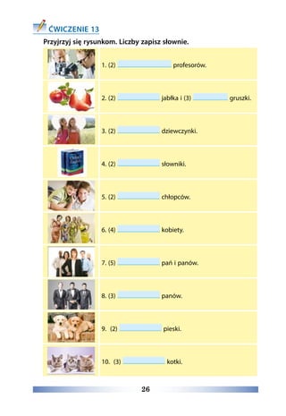26
ĆWICZENIE 13
Przyjrzyj się rysunkom. Liczby zapisz słownie.
1. (2) profesorów.
2. (2) jabłka i (3) gruszki.
3. (2) dziewczynki.
4. (2) słowniki.
5. (2) chłopców.
6. (4) kobiety.
7. (5) pań i panów.
8. (3) panów.
9. (2) pieski.
10. (3) kotki.
 