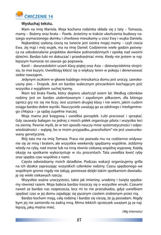 27
ĆWICZENIE 14
Wysłuchaj tekstu.
Mam na imię Mariola. Moja kochana rodzinka składa się z taty – Tomasza,
mamy – Bożeny oraz brata – Pawła. Jesteśmy w trakcie ukończenia budowy na-
szego wymarzonego domku i chwilowo mieszkamy u cioci Ewy i wujka Daniela.
Najbardziej szaloną ciocią na świecie jest siostra mojej mamy – czyli ciocia
Ewa. Jej mąż i mój wujek, ma na imię Daniel. Codziennie wiele godzin poświę-
ca na udoskonalanie projektów domków jednorodzinnych i opiekę nad swoimi
dziećmi. Bardzo lubi mi dokuczać i przedrzeźniać mnie. Kiedy nie jestem w naj-
lepszym humorze on zawsze go poprawia.
Karol – dwunastoletni uczeń klasy piątej oraz Asia – dziewięcioletnia strojni-
sia, to moi kuzyni. Uwielbiają kłócić się o większy teren w pokoju i denerwować
siebie nawzajem.
Jedynym oczkiem w głowie każdego mieszkańca domu jest uroczy, szeroko-
uszny pies – Dropsik. Jest on bardzo walecznym pinczerkiem kochającym jeść
wszystko z wyjątkiem suchej karmy.
Mam też brata Pawła, który dopiero ukończył osiem lat. Według członków
rodziny jest on bardzo utalentowanym i zapalonym piłkarzem, dla którego
oprócz gry nic się nie liczy. Jest uczniem drugiej klasy i nie wiem, jakim cudem
osiąga bardzo dobre wyniki. Nauczyciele uważają go za zdolnego i inteligentne-
go chłopca – ja sądzę zupełnie inaczej.
Moja mama jest księgową i uwielbia porządek. Lubi pracować i sprzątać.
Gdy zauważy bałagan na jednej z moich półek organizuje pilota i wszystko leci
na ziemię. Pewnie myśli, że w ten sposób nauczy mnie systematyczności i odpo-
wiedzialności – wątpię, bo w moim przypadku„pracoholizm” nie jest uwarunko-
wany genetycznie.
Mój tata ma na imię Tomasz. Praca nie pozwala mu na codzienne widywa-
nie się ze mną i bratem, ale wszystkie weekendy spędzamy wspólnie. Jeździmy
wtedy na ryby, nad morze lub na inną równie ciekawą wspólną wyprawę. Każdą
okazję na spotkanie wykorzystuje w stu procentach. Tata uwielbia łowić ryby
oraz spędza czas wspólnie z nami.
Często odwiedzamy moich dziadków. Podczas wakacji organizujemy grilla
na ich działce zapraszając wszystkich członków rodziny. Czasu spędzonego we
wspólnym gronie nigdy nie żałuję, ponieważ dzięki takim spotkaniom dowiadu-
ję się wiele ciekawych rzeczy.
Wszystkie ważne uroczystości, takie jak imieniny, urodziny i święta spędza-
my również razem. Moja babcia bardzo troszczy się o wszystkie wnuki. Czasami
nawet za bardzo nas rozpieszcza, lecz mi to nie przeszkadza, gdyż uwielbiam
spędzać czas w jej domu zajadając się pysznym ciastem zrobionym przez nią.
Bardzo kocham moją, całą rodzinę i bardzo się cieszę, że ją posiadam. Nigdy
bym jej nie zamieniła na żadną inną. Mimo lekkich sprzeczek uważam ją za naj-
lepszą, jaką można mieć.
(Wg Internetu)
 