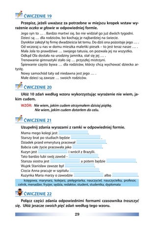 29
ĆWICZENIE 19
Przepisz, jeżeli uważasz za potrzebne w miejscu kropek wstaw wy-
rażenie oczko w głowie w odpowiedniej formie.
Jego syn to … . Bardzo martwi się, bo nie widział go już dwóch tygodni.
Dzieci są … dla rodziców, bo kochają je najbardziej na świecie.
Dyrektor założył tę firmę dwadzieścia lat temu. Do dziś ona pozostaje jego … .
Od wczoraj u nas w domu mieszka maleńki piesek – to jest teraz nasze … .
Mała Jola to prawdziwe … swojego tatusia, on pozwala jej na wszystko.
Odkąd Ola dostała na urodziny jamnika, stał się jej … .
Trenowanie gimnastyki stało się … przyszłej mistrzyni. 
Śpiewanie często bywa … dla rodziców, którzy chcą wychować dziecko ar-
tystę.
Nowy samochód taty od niedawna jest jego … .
Małe dzieci są zawsze … swoich rodziców.
ĆWICZENIE 20
Ułóż 10 zdań według wzoru wykorzystując wyrażenie nie wiem, ja-
kim cudem.
WZÓR: Nie wiem, jakim cudem otrzymałem dzisiaj piątkę.
Nie wiem, jakim cudem dotarłem do celu.
ĆWICZENIE 21
Uzupełnij zdania wyrazami z ramki w odpowiedniej formie.
Mama mego kolegi jest .
Starszy brat po studiach będzie .
Dziadek przed emeryturą pracował .
Babcia całe życie pracowała jako .
Kuzyn jest i wrócił z Brazylii.
Tato bardzo lubi swój zawód - .
Starsza siostra jest a potem będzie .
Wujek Stanisław zawsze był .
Ciocia Anna pracuje w szpitalu .
Kuzynka Maria marzy o zawodzie albo .
księgowa, marynarz, kolejarz, pielęgniarka, nauczyciel, nauczycielka, profesor,
celnik, menadżer, fryzjer, sędzia, redaktor, student, studentka, dyplomata
ĆWICZENIE 22
Połącz części zdania odpowiednimi formami czasownika troszczyć
się. Ułóż jeszcze swoich pięć zdań według tego wzoru.
 