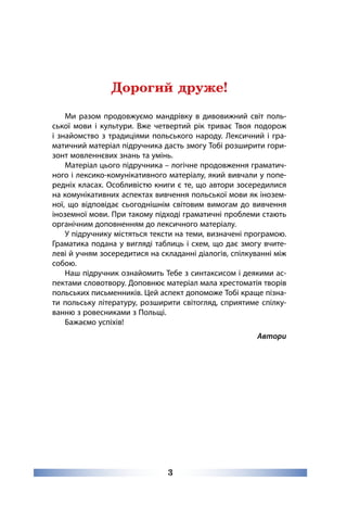 3
Дорогий друже!
Ми разом продовжуємо мандрівку в дивовижний світ поль-
ської мови і культури. Вже четвертий рік триває Твоя подорож
і знайомство з традиціями польського народу. Лексичний і гра-
матичний матеріал підручника дасть змогу Тобі розширити гори-
зонт мовленнєвих знань та умінь.
Матеріал цього підручника – логічне продовження граматич-
ного і лексико-комунікативного матеріалу, який вивчали у попе-
редніх класах. Особливістю книги є те, що автори зосередилися
на комунікативних аспектах вивчення польської мови як інозем-
ної, що відповідає сьогоднішнім світовим вимогам до вивчення
іноземної мови. При такому підході граматичні проблеми стають
органічним доповненням до лексичного матеріалу.
У підручнику містяться тексти на теми, визначені програмою.
Граматика подана у вигляді таблиць і схем, що дає змогу вчите-
леві й учням зосередитися на складанні діалогів, спілкуванні між
собою.
Наш підручник ознайомить Тебе з синтаксисом і деякими ас-
пектами словотвору. Доповнює матеріал мала хрестоматія творів
польських письменників. Цей аспект допоможе Тобі краще пізна-
ти польську літературу, розширити світогляд, сприятиме спілку-
ванню з ровесниками з Польщі.
Бажаємо успіхів!
Автори
 