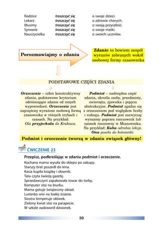 30
Rodzice		 troszczyć się		 o swoje dzieci.
Lekarz		 troszczyć się		 o zdrowie chorych.
Musimy		 troszczyć się		 o swoją przyszłość.
Synowie		 troszczyć się		 o swoje matki.
Nauczycielka	 troszczyć się		 o swoich uczniów.
PODSTAWOWE CZĘŚCI ZDANIA
 
Orzeczenie – człon konstruktywny
zdania, podstawowe kryterium
odróżniające zdanie od innych
wypowiedzeń. Orzeczenie jest
najczęściej wyrażone osobową formą
czasownika w różnych trybach i
czasach. Na przykład:
Ola przyjechała do Krakowa.
Podmiot – nadrzędna część
zdania, określa osoby, przedmioty,
zwierzęta, zjawiska i pojęcia
abstrakcyjne. Podmiot zgadza się
z orzeczeniem pod względem liczby
i rodzaju. Podmiot jest zazwyczaj
wyrażony poprzez rzeczownik lub
zaimek rzeczowny w Mianowniku.
Na przykład: Kuba odrabia lekcje.
Ona poszła do koleżanki.
Podmiot i orzeczenie tworzą w zdaniu związek główny!
ĆWICZENIE 23
Przepisz, podkreślając w zdaniu podmiot i orzeczenie.
Kochana mama wyszła do sklepu po zakupy.
Starszy brat poszedł do kina.
Kasia kupiła książkę i słownik.
Tata czyta świeżą gazetę.  
Sprzedawczyni zapakowała towar do torby.
Komputer stoi na biurku.
Mama gotuje świąteczny obiad. 
Lusterko wisi na białej ścianie.
Siostra temperuje ołówek. 
Zielony kwiat stoi na parapecie.
W szkole zadzwonił dzwonek.
Porozmawiajmy o zdaniu
Zdanie to bowiem zespół
wyrazów zebranych wokół
osobowej formy czasownika
 