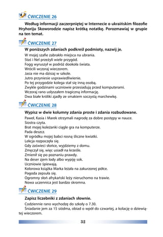32
ĆWICZENIE 26
Według informacji zaczerpniętej w Internecie o ukraińskim filozofie
Hryhoriju Skoworodzie napisz krótką notatkę. Porozmawiaj w grupie
na ten temat.
ĆWICZENIE 27
W poniższych zdaniach podkreśl podmioty, nazwij je.
W mojej szafie zabrakło miejsca na ubrania.
Staś i Nel przeżyli wiele przygód.
Fogg wyruszył w podróż dookoła świata.
Wrócili wczoraj wieczorem.
Jasia nie ma dzisiaj w szkole.
Jutro przyniesie usprawiedliwienie.
Po tej przygodzie kolega stał się inną osobą.
Zwykle godzinami uczniowie przesiadują przed komputerami.
Wczoraj rano usłyszałem tragiczną informację.
Dwa białe króliki zjadły ze smakiem soczystą marchewkę.
ĆWICZENIE 28
Wypisz w dwie kolumny zdania proste i zdania rozbudowane.
Paweł, Kasia i Marek otrzymali nagrodę za dobre postępy w nauce.
Siostra czyta.
Brat mojej koleżanki ciągle gra na komputerze.
Pada deszcz.
W ogródku mojej babci rosną śliczne kwiatki.
Lekcja rozpoczęła się.
Gdy zaświeci słońce, wyjdziemy z domu.
Zmęczył się, więc usiadł na krześle.
Zmienił się po poznaniu prawdy.
Na deser zjem lody albo wypiję sok.
Uczniowie śpiewają.
Kolorowa książka Marka leżała na zakurzonej półce.
Pogoda zepsuła się.
Ogromny słoń afrykański leży nieruchomo na trawie.
Nowa uczennica jest bardzo skromna.
ĆWICZENIE 29
Zapisz liczebniki z zdaniach słownie.
Codziennie rano wychodzę do szkoły o 7.30.
Śniadanie jem za 15 siódma, obiad o wpół do czwartej, a kolację o dziewią-
tej wieczorem. 
 