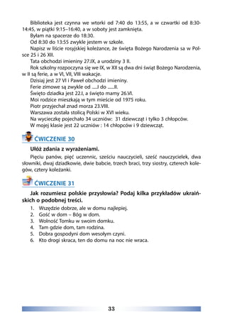 33
Biblioteka jest czynna  we wtorki  od 7:40 do 13:55, a  w czwartki  od 8:30-
14:45, w piątki 9:15–16:40, a w soboty jest zamknięta.
Byłam na spacerze do 18:30.
Od 8:30 do 13:55 zwykle jestem w szkole.
Napisz w liście rosyjskiej koleżance, że święta Bożego Narodzenia sa w Pol-
sce 25 i 26 XII.
Tata obchodzi imieniny 27.IX, a urodziny 3 II.
Rok szkolny rozpoczyna się we IX, w XII są dwa dni świąt Bożego Narodzenia,
w II są ferie, a w VI, VII, VIII wakacje. 
Dzisiaj jest 27 VI i Paweł obchodzi imieniny.
Ferie zimowe są zwykle od .....I do ......II. 
Święto dziadka jest 22.I, a święto mamy 26.VI. 
Moi rodzice mieszkają w tym mieście od 1975 roku.  
Piotr przyjechał znad morza 23.VIII. 
Warszawa została stolicą Polski w XVI wieku. 
Na wycieczkę pojechało 34 uczniów:  31 dziewcząt i tylko 3 chłopców. 
W mojej klasie jest 22 uczniów : 14 chłopców i 9 dziewcząt. 
ĆWICZENIE 30
Ułóż zdania z wyrażeniami.
Pięciu panów, pięć uczennic, sześciu nauczycieli, sześć nauczycielek, dwa
słowniki, dwaj dziadkowie, dwie babcie, trzech braci, trzy siostry, czterech kole-
gów, cztery koleżanki.
ĆWICZENIE 31
Jak rozumiesz polskie przysłowia? Podaj kilka przykładów ukraiń-
skich o podobnej treści.
1.	 Wszędzie dobrze, ale w domu najlepiej.
2.	 Gość w dom – Bóg w dom.
3.	 Wolność Tomku w swoim domku.
4.	 Tam gdzie dom, tam rodzina.
5.	 Dobra gospodyni dom wesołym czyni.
6.	 Kto drogi skraca, ten do domu na noc nie wraca.
 